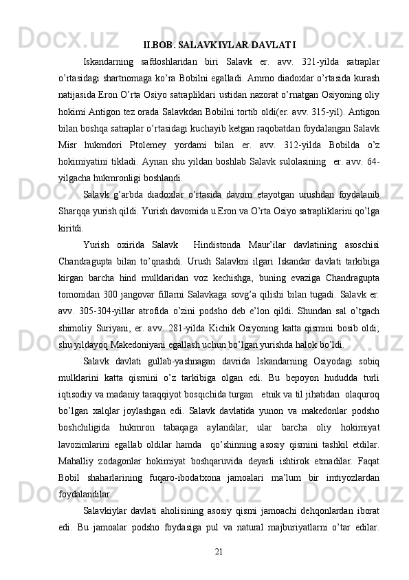  
II.BOB. SALAVKIYLAR DAVLATI
Iskandarning   safdoshlaridan   biri   Salavk   er.   avv.   321-yilda   satraplar
o’rtasidagi  shartnomaga ko’ra Bobilni egalladi. Ammo diadoxlar  o’rtasida kurash
natijasida Eron O’rta Osiyo satrapliklari ustidan nazorat o’rnatgan Osiyoning oliy
hokimi Antigon tez orada Salavkdan Bobilni tortib oldi(er. avv. 315-yil). Antigon
bilan boshqa satraplar o’rtasidagi kuchayib ketgan raqobatdan foydalangan Salavk
Misr   hukmdori   Ptolemey   yordami   bilan   er.   avv.   312-yilda   Bobilda   o’z
hokimiyatini   tikladi.   Aynan   shu   yildan   boshlab   Salavk   sulolasining     er.   avv.   64-
yilgacha hukmronligi boshlandi. 
Salavk   g’arbda   diadoxlar   o’rtasida   davom   etayotgan   urushdan   foydalanib
Sharqqa yurish qildi. Yurish davomida u Eron va O’rta Osiyo satrapliklarini qo’lga
kiritdi.
Yurish   oxirida   Salavk     Hindistonda   Maur’ilar   davlatining   asoschisi
Chandragupta   bilan   to’qnashdi.   Urush   Salavkni   ilgari   Iskandar   davlati   tarkibiga
kirgan   barcha   hind   mulklaridan   voz   kechishga,   buning   evaziga   Chandragupta
tomonidan  300   jangovar   fillarni   Salavkaga   sovg’a   qilishi   bilan  tugadi.   Salavk  er.
avv.   305-304-yillar   atrofida   o’zini   podsho   deb   e’lon   qildi.   Shundan   sal   o’tgach
shimoliy   Suriyani,   er.   avv.   281-yilda   Kichik   Osiyoning   katta   qismini   bosib   oldi;
shu yildayoq Makedoniyani egallash uchun bo’lgan yurishda halok bo’ldi. 
Salavk   davlati   gullab-yashnagan   davrida   Iskandarning   Osiyodagi   sobiq
mulklarini   katta   qismini   o’z   tarkibiga   olgan   edi.   Bu   bepoyon   hududda   turli
iqtisodiy va madaniy taraqqiyot bosqichida turgan   etnik va til jihatidan  olaquroq
bo’lgan   xalqlar   joylashgan   edi.   Salavk   davlatida   yunon   va   makedonlar   podsho
boshchiligida   hukmron   tabaqaga   aylandilar,   ular   barcha   oliy   hokimiyat
lavozimlarini   egallab   oldilar   hamda     qo’shinning   asosiy   qismini   tashkil   etdilar.
Mahalliy   zodagonlar   hokimiyat   boshqaruvida   deyarli   ishtirok   etmadilar.   Faqat
Bobil   shaharlarining   fuqaro-ibodatxona   jamoalari   ma’lum   bir   imtiyozlardan
foydalandilar.
Salavkiylar   davlati   aholisining   asosiy   qismi   jamoachi   dehqonlardan   iborat
edi.   Bu   jamoalar   podsho   foydasiga   pul   va   natural   majburiyatlarni   o’tar   edilar.
21 