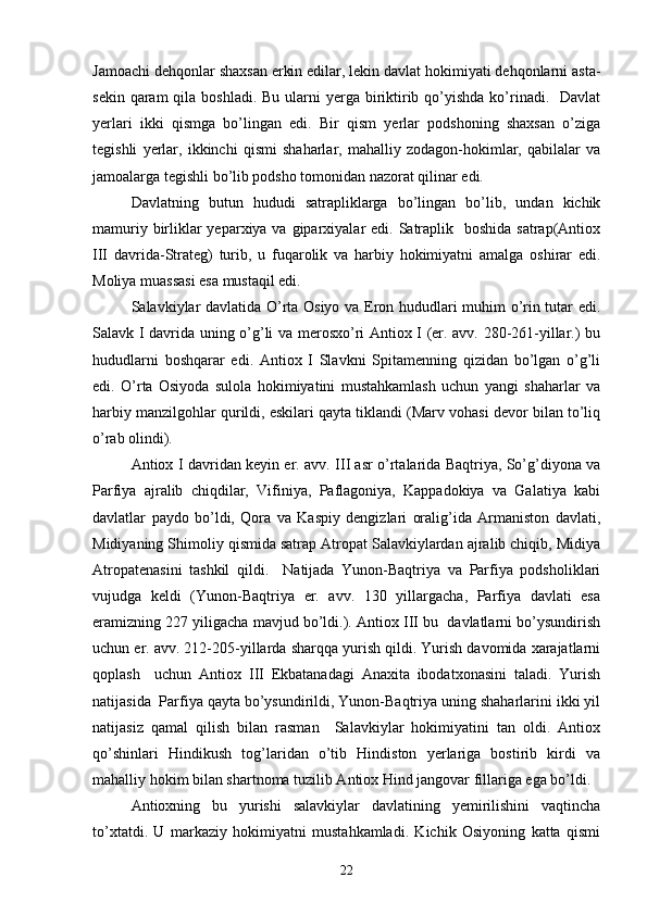  
Jamoachi dehqonlar shaxsan erkin edilar, lekin davlat hokimiyati dehqonlarni asta-
sekin qaram  qila boshladi.  Bu ularni  yerga  biriktirib qo’yishda  ko’rinadi.   Davlat
yerlari   ikki   qismga   bo’lingan   edi.   Bir   qism   yerlar   podshoning   shaxsan   o’ziga
tegishli   yerlar,   ikkinchi   qismi   shaharlar,   mahalliy   zodagon-hokimlar,   qabilalar   va
jamoalarga tegishli bo’lib podsho tomonidan nazorat qilinar edi. 
Davlatning   butun   hududi   satrapliklarga   bo’lingan   bo’lib,   undan   kichik
mamuriy birliklar  yeparxiya va giparxiyalar  edi. Satraplik   boshida  satrap(Antiox
III   davrida-Strateg)   turib,   u   fuqarolik   va   harbiy   hokimiyatni   amalga   oshirar   edi.
Moliya muassasi esa mustaqil edi.
Salavkiylar davlatida O’rta Osiyo va Eron hududlari muhim o’rin tutar edi.
Salavk I davrida uning o’g’li va merosxo’ri Antiox I (er. avv. 280-261-yillar.) bu
hududlarni   boshqarar   edi.   Antiox   I   Slavkni   Spitamenning   qizidan   bo’lgan   o’g’li
edi.   O’rta   Osiyoda   sulola   hokimiyatini   mustahkamlash   uchun   yangi   shaharlar   va
harbiy manzilgohlar qurildi, eskilari qayta tiklandi (Marv vohasi devor bilan to’liq
o’rab olindi).
Antiox I davridan keyin er. avv. III asr o’rtalarida Baqtriya, So’g’diyona va
Parfiya   ajralib   chiqdilar,   Vifiniya,   Paflagoniya,   Kappadokiya   va   Galatiya   kabi
davlatlar   paydo   bo’ldi,   Qora   va   Kaspiy   dengizlari   oralig’ida   Armaniston   davlati,
Midiyaning Shimoliy qismida satrap Atropat Salavkiylardan ajralib chiqib, Midiya
Atropatenasini   tashkil   qildi.     Natijada   Yunon-Baqtriya   va   Parfiya   podsholiklari
vujudga   keldi   (Yunon-Baqtriya   er.   avv.   130   yillargacha,   Parfiya   davlati   esa
eramizning 227 yiligacha mavjud bo’ldi.). Antiox III bu  davlatlarni bo’ysundirish
uchun er. avv. 212-205-yillarda sharqqa yurish qildi. Yurish davomida xarajatlarni
qoplash     uchun   Antiox   III   Ekbatanadagi   Anaxita   ibodatxonasini   taladi.   Yurish
natijasida  Parfiya qayta bo’ysundirildi, Yunon-Baqtriya uning shaharlarini ikki yil
natijasiz   qamal   qilish   bilan   rasman     Salavkiylar   hokimiyatini   tan   oldi.   Antiox
qo’shinlari   Hindikush   tog’laridan   o’tib   Hindiston   yerlariga   bostirib   kirdi   va
mahalliy hokim bilan shartnoma tuzilib Antiox Hind jangovar fillariga ega bo’ldi. 
Antioxning   bu   yurishi   salavkiylar   davlatining   yemirilishini   vaqtincha
to’xtatdi.   U   markaziy   hokimiyatni   mustahkamladi.   Kichik   Osiyoning   katta   qismi
22 