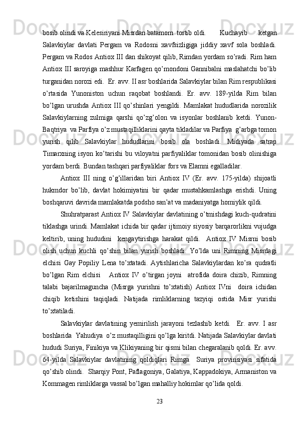  
bosib olindi va Kelesiriyani Misrdan batamom  tortib oldi. Kuchayib   ketgan
Salavkiylar   davlati   Pergam   va   Rodosni   xavfsizligiga   jiddiy   xavf   sola   boshladi.
Pergam va Rodos Antiox III dan shikoyat qilib, Rimdan yordam so’radi. Rim ham
Antiox III saroyiga mashhur Karfagen qo’mondoni Gannibalni maslahatchi bo’lib
turganidan norozi edi.  Er. avv. II asr boshlarida Salavkiylar bilan Rim respublikasi
o’rtasida   Yunoniston   uchun   raqobat   boshlandi.   Er.   avv.   189-yilda   Rim   bilan
bo’lgan   urushda   Antiox   III   qo’shinlari   yengildi.   Mamlakat   hududlarida   norozilik
Salavkiylarning   zulmiga   qarshi   qo’zg’olon   va   isyonlar   boshlanib   ketdi.   Yunon-
Baqtriya  va Parfiya o’z mustaqilliklarini qayta tikladilar va Parfiya  g’arbga tomon
yurish   qilib   Salavkiylar   hududlarini   bosib   ola   boshladi.   Midiyada   satrap
Timarxning isyon ko’tarishi  bu viloyatni  parfiyaliklar  tomonidan bosib  olinishiga
yordam berdi. Bundan tashqari parfiyaliklar fors va Elamni egalladilar. 
Antiox   III   ning   o’g’illaridan   biri   Antiox   IV   (Er.   avv.   175-yilda)   shijoatli
hukmdor   bo’lib,   davlat   hokimiyatini   bir   qadar   mustahkamlashga   erishdi.   Uning
boshqaruvi davrida mamlakatda podsho san’at va madaniyatga homiylik qildi.
Shuhratparast Antiox IV Salavkiylar davlatining o’tmishdagi kuch-qudratini
tiklashga urindi. Mamlakat ichida bir qadar ijtimoiy siyosiy barqarorlikni vujudga
keltirib,   uning   hududini     kengaytirishga   harakat   qildi.     Antiox   IV   Misrni   bosib
olish   uchun   kuchli   qo’shin   bilan   yurish   boshladi.   Yo’lda   uni   Rimning   Misrdagi
elchisi   Gay   Popiliy   Lena   to’xtatadi.   Aytishlaricha   Salavkiylardan   ko’ra   qudratli
bo’lgan   Rim   elchisi       Antiox   IV   o’tirgan   joyni     atrofida   doira   chizib,   Rimning
talabi   bajarilmaguncha   (Misrga   yurishni   to’xtatish)   Antiox   IVni     doira   ichidan
chiqib   ketishini   taqiqladi.   Natijada   rimliklarning   tazyiqi   ostida   Misr   yurishi
to’xtatiladi.
Salavkiylar   davlatining   yemirilish   jarayoni   tezlashib   ketdi.     Er.   avv.   I   asr
boshlarida  Yahudiya  o’z mustaqilligini qo’lga kiritdi. Natijada Salavkiylar davlati
hududi Suriya, Finikiya va Klikiyaning bir qismi bilan chegaralanib qoldi. Er. avv.
64-yilda   Salavkiylar   davlatining   qoldiqlari   Rimga     Suriya   provinsiyasi   sifatida
qo’shib olindi.  Sharqiy Pont, Paflagoniya, Galatiya, Kappadokiya, Armaniston va
Kommagen rimliklarga vassal bo’lgan mahalliy hokimlar qo’lida qoldi. 
23 