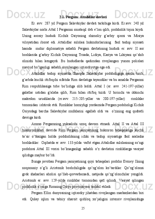  
2.1. Pergam. Attalidlar davlati
Er.  avv.   287   yil   Pergam   Salavkiylar   davlati   tarkibiga   kirdi.   Er.avv.   240  yil
Salavkiylar noibi Attal I Pergamni mustaqil deb e’lon qilib, podsholik tojini kiydi.
Uning   asosiy   hududi   Kichik   Osiyoning   shimoliy   g’arbiy   qismi   va   Misiya
viloyatidan   iborat   edi.   Attalidlar   sulolasi   hukmdorlarining     faol   tashqi   siyosati
hamda     mohir   diplomatiya   sababli   Pergam   davlatining   hududi   er.   avv.   II   asr
boshlarida   g’arbiy   Kichik   Osiyoning   Troada,   Lidiya,   Kariya   va   Likiyani   qo’shib
olinishi   bilan   kengaydi.   Bu   hududlarda   qadimdan   rivojlangan   yunon   polislari
mavjud bo’lganligi sababli rivojlangan iqtisodiyotga ega edi. 
Attalidlar   tashqi   siyosatda   Sharqda   Salavkiylar   podsholigiga   qarshi   turib,
g’arbda kuchli ittifoqchi sifatida Rim davlatiga tayandilar va bu amalda Pergamni
Rim   respublikasiga   tobe   bo’lishga   olib   keldi.   Attal   I   (er.   avv.   241-197-yillar)
galatlar   ustidan   g’alaba   qilib,   Rim   bilan   ittifoq   tuzdi.   U   birinchi   va   ikkinchi
makedon   urushlarida   (er.avv.   215-205-yillar   va   200-197-yillar)     rimliklar
tomonidan  ishtirok etdi. Rimliklar homiyligi yordamida Pergam podsholigi Kichik
Osiyodagi   barcha   Salavkiylar   mulklarini   egallab   oldi   va     o’zining   eng   qudratli
davriga kirdi. 
Ammo   Pergamning   yuksalishi   uzoq   davom   etmadi.   Attal   II   va   Attal   III
hukmronliklari   davrida   Rim   Pergam   jamiyatining   hukmron   tabaqalariga   kuchli
ta’sir   o’tkazgan   holda   podsholikning   ichki   va   tashqi   siyosatiga   faol   aralasha
boshladilar.  Oqibatda er. avv. 133-yilda  vafot etgan Attalidlar sulolasining so’ngi
podshosi   Attal   III   vorisi   bo’lmaganligi   sababli   o’z   davlatini   rimliklarga   vasiyat
qilishga majbur bo’ldi.
Bunga   javoban   Pergam   jamiyatining   quyi   tabaqalari   podsho   Evmey   IIning
noqonuniy   o’g’li   Aristonik   boshchiligida   qo’zg’olon   ko’tardilar.   Qo’zg’olonni
grek   shaharlari   aholisi   qo’llab-quvvatlamadi,   natijada   qo’zg’olonchilar   yengildi.
Aristonik   er.   avv.   129-yilda   rimliklar   tomonidan   qatl   qilindi.   Vasiyat   qilingan
podsholik o’rniga Rimning Osiyo provinsiyasi tashkil etiladi.
Pergam   Ellin   dunyosining   iqtisodiy   jihatdan   rivojlangan   markazlaridan   biri
edi.   Qulay   iqlim   va   tabiiy   sharoit   qishloq   xo’jaligini   intensiv   rivojlanishiga
25 