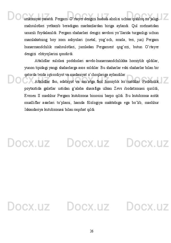  
imkoniyat yaratdi. Pergam  O’rtayer dengizi hududi aholisi uchun qishloq xo’jaligi
mahsulotlari   yetkazib   beradigan   markazlardan   biriga   aylandi.   Qul   mehnatidan
unumli foydalanildi. Pergam shaharlari dengiz savdosi yo’llarida turganligi uchun
mamlakatning   boy   xom   ashyolari   (metal,   yog’och,   smola,   teri,   jun)   Pergam
hunarmandchilik   mahsulotlari,   jumladan   Pergament   qog’ozi,   butun   O’rtayer
dengizi  ehtiyojlarini qondirdi.
Attalidlar   sulolasi   podsholari   savdo-hunarmandchilikka   homiylik   qildilar,
yunon tipidagi yangi shaharlarga asos soldilar. Bu shaharlar eski shaharlar bilan bir
qatorda tezda iqtisodiyot va madaniyat o’choqlariga aylandilar.
Attalidlar   fan,   adabiyot   va   san’atga   faol   homiylik   ko’rsatdilar.   Podsholik
poytaxtida   galatlar   ustidan   g’alaba   sharafiga   ulkan   Zevs   ibodatxonasi   qurildi,
Evmen   II   mashhur   Pergam   kutubxona   binosini   barpo   qildi.   Bu   kutubxona   antik
mualliflar   asarlari   to’plami,   hamda   filologiya   maktabiga   ega   bo’lib,   mashhur
Iskandariya kutubxonasi bilan raqobat qildi.  
26 