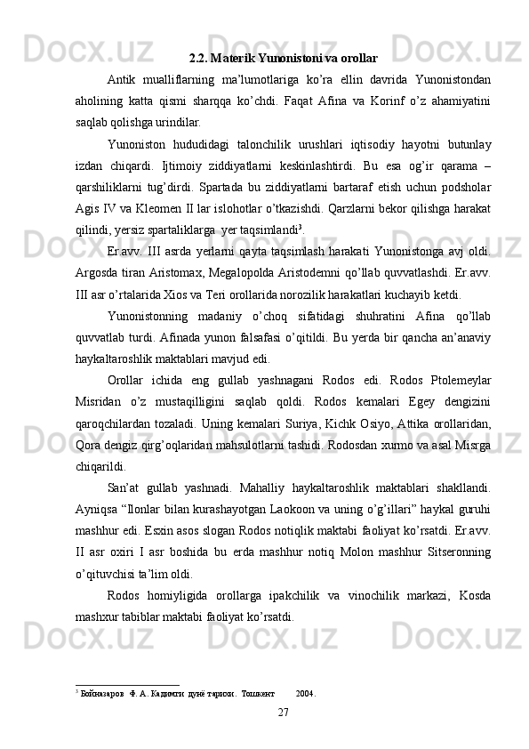  
2.2. Materik Yunonistoni va orollar
Antik   mualliflarning   ma’lumotlariga   ko’ra   ellin   davrida   Yunonistondan
aholining   katta   qismi   sharqqa   ko’chdi.   Faqat   Afina   va   Korinf   o’z   ahamiyatini
saqlab qolishga urindilar. 
Yunoniston   hududidagi   talonchilik   urushlari   iqtisodiy   hayotni   butunlay
izdan   chiqardi.   Ijtimoiy   ziddiyatlarni   keskinlashtirdi.   Bu   esa   og’ir   qarama   –
qarshiliklarni   tug’dirdi.   Spartada   bu   ziddiyatlarni   bartaraf   etish   uchun   podsholar
Agis IV va Kleomen II lar islohotlar o’tkazishdi. Qarzlarni bekor qilishga harakat
qilindi, yersiz spartaliklarga  yer taqsimlandi 3
.
Er.avv.   III   asrda   yerlarni   qayta   taqsimlash   harakati   Yunonistonga   avj   oldi.
Argosda tiran Aristomax, Megalopolda Aristodemni  qo’llab quvvatlashdi. Er.avv.
III asr o’rtalarida Xios va Teri orollarida norozilik harakatlari kuchayib ketdi.
Yunonistonning   madaniy   o’choq   sifatidagi   shuhratini   Afina   qo’llab
quvvatlab turdi. Afinada yunon falsafasi  o’qitildi. Bu yerda bir  qancha an’anaviy
haykaltaroshlik maktablari mavjud edi.
Orollar   ichida   eng   gullab   yashnagani   Rodos   edi.   Rodos   Ptolemeylar
Misridan   o’z   mustaqilligini   saqlab   qoldi.   Rodos   kemalari   Egey   dengizini
qaroqchilardan   tozaladi.   Uning   kemalari   Suriya,   Kichk   Osiyo,   Attika   orollaridan,
Qora dengiz qirg’oqlaridan mahsulotlarni tashidi. Rodosdan xurmo va asal Misrga
chiqarildi.
San’at   gullab   yashnadi.   Mahalliy   haykaltaroshlik   maktablari   shakllandi.
Ayniqsa “Ilonlar bilan kurashayotgan Laokoon va uning o’g’illari” haykal guruhi
mashhur edi. Esxin asos slogan Rodos notiqlik maktabi faoliyat ko’rsatdi. Er.avv.
II   asr   oxiri   I   asr   boshida   bu   erda   mashhur   notiq   Molon   mashhur   Sitseronning
o’qituvchisi ta’lim oldi.
Rodos   homiyligida   orollarga   ipakchilik   va   vinochilik   markazi,   Kosda
mashxur tabiblar maktabi faoliyat ko’rsatdi.
3
 Бойназаров  Ф. А. Кадимги  дунё тарихи.  Тошкент 2004.
27 