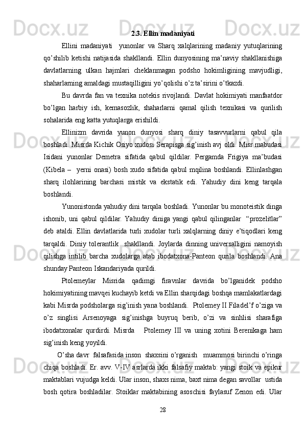  
2.3.   Ellin madaniyati
Ellini   madaniyati     yunonlar   va   Sharq   xalqlarining   madaniy   yutuqlarining
qo’shilib   ketishi   natijasida   shakllandi.   Ellin   dunyosining   ma’naviy   shakllanishiga
davlatlarning   ulkan   hajmlari   cheklanmagan   podsho   hokimligining   mavjudligi,
shaharlarning amaldagi mustaqilligini yo’qolishi o’z ta’sirini o’tkazdi. 
Bu   davrda   fan  va   texnika   notekis   rivojlandi.   Davlat   hokimiyati   manfaatdor
bo’lgan   harbiy   ish,   kemasozlik,   shaharlarni   qamal   qilish   texnikasi   va   qurilish
sohalarida eng katta yutuqlarga erishildi.
Ellinizm   davrida   yunon   dunyosi   sharq   diniy   tasavvurlarni   qabul   qila
boshladi. Misrda Kichik Osiyo xudosi Serapisga sig’inish avj oldi. Misr mabudasi
Isidani   yunonlar   Demetra   sifatida   qabul   qildilar.   Pergamda   Frigiya   ma’budasi
(Kibela   –     yerni   onasi)   bosh   xudo   sifatida   qabul   mqilina   boshlandi.   Ellinlashgan
sharq   ilohlarining   barchasi   mistik   va   ekstatik   edi.   Yahudiy   dini   keng   tarqala
boshlandi.
Yunonistonda yahudiy dini tarqala boshladi. Yunonlar bu monoteistik dinga
ishonib,   uni   qabul   qildilar.   Yahudiy   diniga   yangi   qabul   qilinganlar     “prozelitlar”
deb   ataldi.   Ellin   davlatlarida   turli   xudolar   turli   xalqlarning   diniy   e’tiqodlari   keng
tarqaldi.   Diniy   tolerantlik     shakllandi.   Joylarda   dinning   universalligini   namoyish
qilishga   intilib   barcha   xudolarga   atab   ibodatxona-Panteon   qurila   boshlandi.   Ana
shunday Panteon Iskandariyada qurildi.  
Ptolemeylar   Misrida   qadimgi   firavnlar   davrida   bo’lganidek   podsho
hokimiyatining mavqei kuchayib ketdi va Ellin sharqidagi boshqa mamlakatlardagi
kabi Misrda podsholarga sig’inish yana boshlandi.  Ptolemey II Filadel’f o’ziga va
o’z   singlisi   Arsenoyaga   sig’inishga   buyruq   berib,   o’zi   va   sinhlisi   sharafiga
ibodatxonalar   qurdirdi.   Misrda       Ptolemey   III   va   uning   xotini   Berenikaga   ham
sig’inish keng yoyildi.
O’sha davr  falsafasida inson  shaxsini o’rganish   muammosi birinchi o’ringa
chiqa boshladi. Er. avv. V-IV asrlarda ikki falsafiy maktab: yangi stoik va epikur
maktablari vujudga keldi. Ular inson, shaxs nima, baxt nima degan savollar  ustida
bosh   qotira   boshladilar.   Stoiklar   maktabining   asoschisi   faylasuf   Zenon   edi.   Ular
28 
