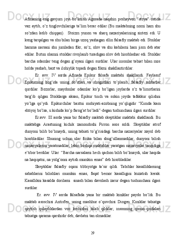  
Afinaning   eng   gavjum   joyi   bo’lmish   Agorada   naqshin   peshayvon   “stoya”   ostida
vaz   aytib,   o’z   tinglovchilariga   ta’lim   berar   edilar   (Bu   maktabning   nomi   ham   shu
so’zdan   kelib   chiqqan).     Stoizm   yunon   va   sharq   nazariyalarining   sintezi   edi.   U
keng tarqalgan va shu bilan birga uzoq yashagan ellin falsafiy maktab edi. Stoiklar
hamma   narsani   shu   jumladan   fikr,   so’z,   olov   va   shu   kabilarni   ham   jism   deb   atar
edilar. Butun olamni stoiklar rivojlanib turadigan olov deb hisoblashar edi. Stoiklar
barcha  odamlar   teng  degan   g’oyani   ilgari   surdilar.  Ular   insonlar   tabiat   bilan  mos
holda yashab, baxt va ilohiylik topadi degan fikrni shakllantirdilar.
Er.   avv.   IV   asrda   Afinada   Epikur   falsafa   maktabi   shakllandi.   Faylasuf
Epikurning   bog’ida   uning   do’stlari   va   shogirdlari   to’planib,   falsafiy   suhbatlar
qurdilar.   Bozorlar,   maydonlar   odamlar   ko’p   bo’lgan   joylarda   o’z   ta’limotlarini
targ’ib   qilgan   Stoiklarga   aksan,   Epikur   tinch   va   sokin   joyda   tafakkur   qilishni
yo’lga   qo’ydi.   Epikurchilar   baxtni   mohiyati-azobning   yo’qligidir   “Kimda   kam
ehtiyoj bo’lsa, u kishida ko’p farog’at bo’ladi”-degan tushunchani ilgari surdilar.
Er.avv. III asrda yana bir falsafiy maktab skeptiklar maktabi shakllandi. Bu
maktabga   Arastuning   kichik   zamondoshi   Pirron   asos   soldi.   Skeptiklar   atrof
dunyoni   bilib   bo’lmaydi,   uning   tabiati   to’g’risidagi   barcha   nazariyalar   xayol   deb
hisobladilar.   Shuning   uchun   ular   fizika   bilan   shug’ullanmadilar,   dunyoni   bilish
nazariyalarini yaratmadilar, lekin boshqa maktablar yaratgan nazariyalar tanqidiga
e’tibor berdilar. Ular  “Barcha narsalarni hech qachon bilib bo’lmaydi, ular haqida
na haqiqatni, na yolg’onni aytish mumkin emas” deb hisobladilar.
Skeptiklar   falsafiy   oqimi   tibbiyotga   ta’sir   qildi.   Tabiblar   kasalliklarning
sabablarini   bilishlari   mumkin   emas,   faqat   bemor   kasalligini   kuzatish   kerak.
Kasallikni kasalda dorilarni   sinash bilan davolash zarur degan tushunchani  ilgari
surdilar.
  Er.   avv.   IV   asrda   falsafada   yana   bir   maktab   kiniklar   paydo   bo’ldi.   Bu
maktab   asoschisi   Antisfen,   uning   mashhur   o’quvchisi   Diogen.   Kiniklar   tabiatga
qaytish   qulayliklardan   voz   kechishni   talab   qildilar;   insonning   qonun-qoidalari
tabiatga qarama-qarshidir deb, davlatni tan olmadilar.                           
29 