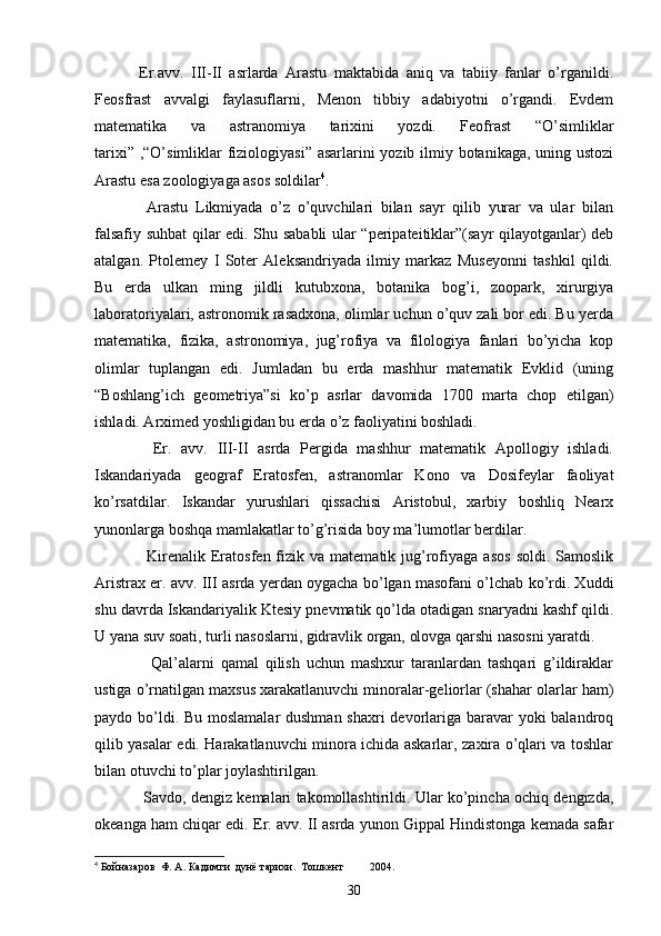  
    Er.avv.   III-II   asrlarda   Arastu   maktabida   aniq   va   tabiiy   fanlar   o’rganildi.
Feosfrast   avvalgi   faylasuflarni,   Menon   tibbiy   adabiyotni   o’rgandi.   Evdem
matematika   va   astranomiya   tarixini   yozdi.   Feofrast   “O’simliklar
tarixi” ,“O’simliklar  fiziologiyasi” asarlarini  yozib ilmiy botanikaga, uning ustozi
Arastu esa zoologiyaga asos soldilar 4
.
      Arastu   Likmiyada   o’z   o’quvchilari   bilan   sayr   qilib   yurar   va   ular   bilan
falsafiy suhbat qilar edi. Shu sababli ular “peripateitiklar”(sayr qilayotganlar) deb
atalgan.   Ptolemey   I   Soter   Aleksandriyada   ilmiy   markaz   Museyonni   tashkil   qildi.
Bu   erda   ulkan   ming   jildli   kutubxona,   botanika   bog’i,   zoopark,   xirurgiya
laboratoriyalari, astronomik rasadxona, olimlar uchun o’quv zali bor edi. Bu yerda
matematika,   fizika,   astronomiya,   jug’rofiya   va   filologiya   fanlari   bo’yicha   kop
olimlar   tuplangan   edi.   Jumladan   bu   erda   mashhur   matematik   Evklid   (uning
“Boshlang’ich   geometriya”si   ko’p   asrlar   davomida   1700   marta   chop   etilgan)
ishladi. Arximed yoshligidan bu erda o’z faoliyatini boshladi.
      Er.   avv.   III-II   asrda   Pergida   mashhur   matematik   Apollogiy   ishladi.
Iskandariyada   geograf   Eratosfen,   astranomlar   Kono   va   Dosifeylar   faoliyat
ko’rsatdilar.   Iskandar   yurushlari   qissachisi   Aristobul,   xarbiy   boshliq   Nearx
yunonlarga boshqa mamlakatlar to’g’risida boy ma’lumotlar berdilar. 
        Kirenalik   Eratosfen  fizik   va  matematik  jug’rofiyaga   asos   soldi.  Samoslik
Aristrax er. avv. III asrda yerdan oygacha bo’lgan masofani o’lchab ko’rdi. Xuddi
shu davrda Iskandariyalik Ktesiy pnevmatik qo’lda otadigan snaryadni kashf qildi.
U yana suv soati, turli nasoslarni, gidravlik organ, olovga qarshi nasosni yaratdi.
        Qal’alarni   qamal   qilish   uchun   mashxur   taranlardan   tashqari   g’ildiraklar
ustiga o’rnatilgan maxsus xarakatlanuvchi minoralar-geliorlar (shahar olarlar ham)
paydo bo’ldi. Bu moslamalar  dushman shaxri devorlariga baravar yoki balandroq
qilib yasalar edi. Harakatlanuvchi minora ichida askarlar, zaxira o’qlari va toshlar
bilan otuvchi to’plar joylashtirilgan.
      Savdo, dengiz kemalari takomollashtirildi. Ular ko’pincha ochiq dengizda,
okeanga ham chiqar edi. Er. avv. II asrda yunon Gippal Hindistonga kemada safar
4
 Бойназаров  Ф. А. Кадимги  дунё тарихи.  Тошкент 2004.
30 
