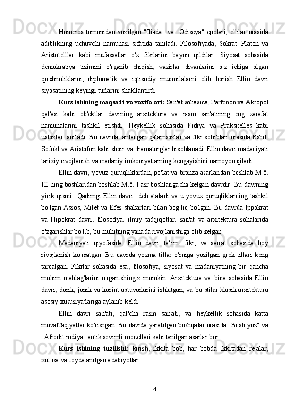  
Homeros   tomonidan   yozilgan   "Iliada"   va   "Odiseya"   epolari,   ellilar   orasida
adiblikning   uchuvchi   namunasi   sifatida   taniladi.   Filosofiyada,   Sokrat,   Platon   va
Aristotelllar   kabi   mufassallar   o'z   fikrlarini   bayon   qildilar.   Siyosat   sohasida
demokratiya   tizimini   o'rganib   chiqish,   vazirlar   divanlarini   o'z   ichiga   olgan
qo'shnoliklarni,   diplomatik   va   iqtisodiy   muomilalarni   olib   borish   Ellin   davri
siyosatining keyingi turlarini shakllantirdi.
Kurs ishining maqsadi va vazifalari:  San'at sohasida, Parfenon va Akropol
qal'asi   kabi   ob'ektlar   davrning   arxitektura   va   rasm   san'atining   eng   zarafat
namunalarini   tashkil   etishdi.   Heykellik   sohasida   Fidiya   va   Praksitelles   kabi
ustozlar taniladi. Bu davrda tanlangan qalamsozlar va fikr sohiblari orasida Eshil,
Sofokl va Aristofon kabi shoir va dramaturglar hisoblanadi. Ellin davri madaniyati
tarixiy rivojlanish va madaniy imkoniyatlarning kengayishini namoyon qiladi.
Ellin davri, yovuz quruqliklardan, po'lat va bronza asarlaridan boshlab M.ö.
III-ning boshlaridan boshlab M.ö. I asr boshlarigacha kelgan davrdir. Bu davrning
yirik   qismi   "Qadimgi   Ellin   davri"   deb   ataladi   va   u   yovuz   quruqliklarning   tashkil
bo'lgan Assos,  Milet  va Efes shaharlari  bilan bog'liq bo'lgan. Bu  davrda Ippokrat
va   Hipokrat   davri,   filosofiya,   ilmiy   tadqiqotlar,   san'at   va   arxitektura   sohalarida
o'zgarishlar bo'lib, bu muhitning yanada rivojlanishiga olib kelgan.
Madaniyati   qiyofasida,   Ellin   davri   ta'lim,   fikr,   va   san'at   sohasida   boy
rivojlanish   ko'rsatgan.   Bu   davrda   yozma   tillar   o'rniga   yozilgan   grek   tillari   keng
tarqalgan.   Fikrlar   sohasida   esa,   filosofiya,   siyosat   va   madaniyatning   bir   qancha
muhim   mablag'larini   o'rganishingiz   mumkin.   Arxitektura   va   bina   sohasida   Ellin
davri, dorik, jonik va korint ustuvorlarini ishlatgan, va bu stilar klasik arxitektura
asosiy xususiyatlariga aylanib keldi.
Ellin   davri   san'ati,   qal'cha   rasm   san'ati,   va   heykellik   sohasida   katta
muvaffaqiyatlar ko'rishgan. Bu davrda yaratilgan boshqalar orasida "Bosh yuz" va
"Afrodit rodiya" antik sevimli modellari kabi tanilgan asarlar bor.
Kurs   ishining   tuzilishi:   kirish,   ikkita   bob,   har   bobda   ikkitadan   rejalar,
xulosa va foydalanilgan adabiyotlar.
4 