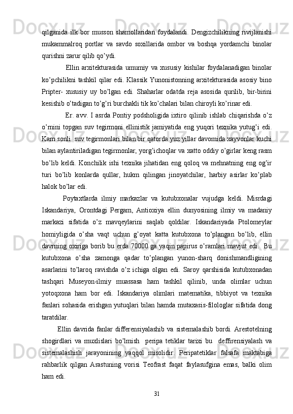  
qilganida   ilk   bor   musson   shamollaridan   foydalandi.   Dengizchilikning   rivijlanishi
mukammalroq   portlar   va   savdo   soxillarida   ombor   va   boshqa   yordamchi   binolar
qurishni zarur qilib qo’ydi.
        Ellin   arxitekturasida   umumiy   va   xususiy   kishilar   foydalanadigan   binolar
ko’pchilikni  tashkil   qilar  edi.  Klassik  Yunonistonning   arxitekturasida   asosiy   bino
Pripter-   xususiy   uy   bo’lgan   edi.   Shaharlar   odatda   reja   asosida   qurilib,   bir-birini
kesishib o’tadigan to’g’ri burchakli tik ko’chalari bilan chiroyli ko’rinar edi.
        Er.   avv.   I   asrda   Pontiy   podsholigida   ixtiro   qilinib   ishlab   chiqarishda   o’z
o’rnini   topgan   suv   tegirmoni   ellinistik  jamiyatida   eng   yuqori   texnika  yutug’i   edi.
Kam sonli  suv tegirmonlari bilan bir qatorda yuz yillar davomida xayvonlar kuchi
bilan aylantiriladigan tegirmonlar, yorg’ichoqlar va xatto oddiy o’girlar keng rasm
bo’lib   keldi.   Konchilik   ishi   texnika   jihatidan   eng   qoloq   va   mehnatning   eng   og’ir
turi   bo’lib   konlarda   qullar,   hukm   qilingan   jinoyatchilar,   harbiy   asirlar   ko’plab
halok bo’lar edi.
    Poytaxtlarda   ilmiy   markazlar   va   kutubxonalar   vujudga   keldi.   Misrdagi
Iskandariya,   Orontdagi   Pergam,   Antioxiya   ellin   dunyosining   ilmiy   va   madaniy
markazi   sifatida   o’z   mavqeylarini   saqlab   qoldilar.   Iskandariyada   Ptolomeylar
homiyligida   o’sha   vaqt   uchun   g’oyat   katta   kutubxona   to’plangan   bo’lib,   ellin
davrning oxiriga borib bu erda 70000 ga yaqin papirus o’ramlari mavjut edi.   Bu
kutubxona   o’sha   zamonga   qadar   to’plangan   yunon-sharq   donishmandligining
asarlarini   to’laroq   ravishda   o’z   ichiga   olgan   edi.   Saroy   qarshisida   kutubxonadan
tashqari   Museyon-ilmiy   muassasa   ham   tashkil   qilinib,   unda   olimlar   uchun
yotoqxona   ham   bor   edi.   Iskandariya   olimlari   matematika,   tibbiyot   va   texnika
fanlari sohasida erishgan yutuqlari bilan hamda mutaxasis-filologlar sifatida dong
taratdilar.
  Ellin  davrida  fanlar   differensiyalashib   va   sistemalashib   bordi.   Arestotelning
shogirdlari   va   muxlislari   bo’lmish     peripa   tetiklar   tarixi   bu     deffirensiyalash   va
sistemalashish   jarayonining   yaqqol   misolidir.   Peripatetiklar   falsafa   maktabiga
rahbarlik   qilgan   Arastuning   vorisi   Teofrast   faqat   faylasufgina   emas,   balki   olim
ham edi.
31 