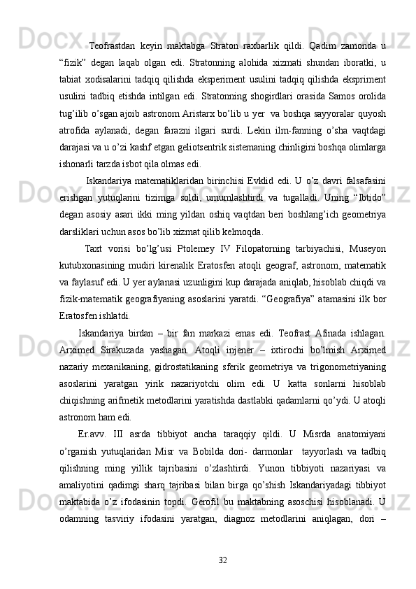  
    Teofrastdan   keyin   maktabga   Straton   raxbarlik   qildi.   Qadim   zamonda   u
“fizik”   degan   laqab   olgan   edi.   Stratonning   alohida   xizmati   shundan   iboratki,   u
tabiat   xodisalarini   tadqiq   qilishda   eksperiment   usulini   tadqiq   qilishda   ekspriment
usulini   tadbiq   etishda   intilgan   edi.   Stratonning   shogirdlari   orasida   Samos   orolida
tug’ilib o’sgan ajoib astronom Aristarx bo’lib u yer   va boshqa sayyoralar quyosh
atrofida   aylanadi,   degan   farazni   ilgari   surdi.   Lekin   ilm-fanning   o’sha   vaqtdagi
darajasi va u o’zi kashf etgan geliotsentrik sistemaning chinligini boshqa olimlarga
ishonarli tarzda isbot qila olmas edi.
    Iskandariya   matematiklaridan   birinchisi   Evklid   edi.   U   o’z   davri   falsafasini
erishgan   yutuqlarini   tizimga   soldi,   umumlashtirdi   va   tugalladi.   Uning   “Ibtido”
degan   asosiy   asari   ikki   ming   yildan   oshiq   vaqtdan   beri   boshlang’ich   geometriya
darsliklari uchun asos bo’lib xizmat qilib kelmoqda.
  Taxt   vorisi   bo’lg’usi   Ptolemey   IV   Filopatorning   tarbiyachisi,   Museyon
kutubxonasining   mudiri   kirenalik   Eratosfen   atoqli   geograf,   astronom,   matematik
va faylasuf edi. U yer aylanasi uzunligini kup darajada aniqlab, hisoblab chiqdi va
fizik-matematik  geografiyaning   asoslarini  yaratdi.  “Geografiya”  atamasini   ilk  bor
Eratosfen ishlatdi. 
Iskandariya   birdan   –   bir   fan   markazi   emas   edi.   Teofrast   Afinada   ishlagan.
Arximed   Sirakuzada   yashagan.   Atoqli   injener   –   ixtirochi   bo’lmish   Arximed
nazariy   mexanikaning,   gidrostatikaning   sferik   geometriya   va   trigonometriyaning
asoslarini   yaratgan   yirik   nazariyotchi   olim   edi.   U   katta   sonlarni   hisoblab
chiqishning arifmetik metodlarini yaratishda dastlabki qadamlarni qo’ydi. U atoqli
astronom ham edi.
Er.avv.   III   asrda   tibbiyot   ancha   taraqqiy   qildi.   U   Misrda   anatomiyani
o’rganish   yutuqlaridan   Misr   va   Bobilda   dori-   darmonlar     tayyorlash   va   tadbiq
qilishning   ming   yillik   tajribasini   o’zlashtirdi.   Yunon   tibbiyoti   nazariyasi   va
amaliyotini   qadimgi   sharq   tajribasi   bilan   birga   qo’shish   Iskandariyadagi   tibbiyot
maktabida   o’z   ifodasinin   topdi.   Gerofil   bu   maktabning   asoschisi   hisoblanadi.   U
odamning   tasviriy   ifodasini   yaratgan,   diagnoz   metodlarini   aniqlagan,   dori   –
32 