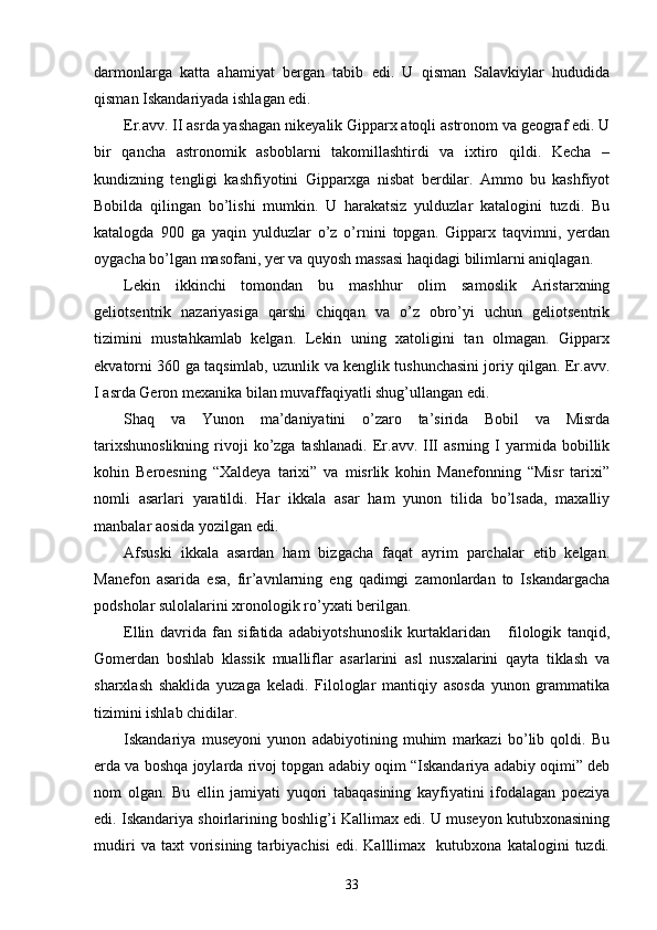  
darmonlarga   katta   ahamiyat   bergan   tabib   edi.   U   qisman   Salavkiylar   hududida
qisman Iskandariyada ishlagan edi.
Er.avv. II asrda yashagan nikeyalik Gipparx atoqli astronom va geograf edi. U
bir   qancha   astronomik   asboblarni   takomillashtirdi   va   ixtiro   qildi.   Kecha   –
kundizning   tengligi   kashfiyotini   Gipparxga   nisbat   berdilar.   Ammo   bu   kashfiyot
Bobilda   qilingan   bo’lishi   mumkin.   U   harakatsiz   yulduzlar   katalogini   tuzdi.   Bu
katalogda   900   ga   yaqin   yulduzlar   o’z   o’rnini   topgan.   Gipparx   taqvimni,   yerdan
oygacha bo’lgan masofani, yer va quyosh massasi haqidagi bilimlarni aniqlagan.
Lekin   ikkinchi   tomondan   bu   mashhur   olim   samoslik   Aristarxning
geliotsentrik   nazariyasiga   qarshi   chiqqan   va   o’z   obro’yi   uchun   geliotsentrik
tizimini   mustahkamlab   kelgan.   Lekin   uning   xatoligini   tan   olmagan.   Gipparx
ekvatorni 360 ga taqsimlab, uzunlik va kenglik tushunchasini joriy qilgan. Er.avv.
I asrda Geron mexanika bilan muvaffaqiyatli shug’ullangan edi.
Shaq   va   Yunon   ma’daniyatini   o’zaro   ta’sirida   Bobil   va   Misrda
tarixshunoslikning  rivoji  ko’zga  tashlanadi.  Er.avv.  III  asrning  I   yarmida   bobillik
kohin   Beroesning   “Xaldeya   tarixi”   va   misrlik   kohin   Manefonning   “Misr   tarixi”
nomli   asarlari   yaratildi.   Har   ikkala   asar   ham   yunon   tilida   bo’lsada,   maxalliy
manbalar aosida yozilgan edi. 
Afsuski   ikkala   asardan   ham   bizgacha   faqat   ayrim   parchalar   etib   kelgan.
Manefon   asarida   esa,   fir’avnlarning   eng   qadimgi   zamonlardan   to   Iskandargacha
podsholar sulolalarini xronologik ro’yxati berilgan.
Ellin   davrida   fan   sifatida   adabiyotshunoslik   kurtaklaridan       filologik   tanqid,
Gomerdan   boshlab   klassik   mualliflar   asarlarini   asl   nusxalarini   qayta   tiklash   va
sharxlash   shaklida   yuzaga   keladi.   Filologlar   mantiqiy   asosda   yunon   grammatika
tizimini ishlab chidilar.
Iskandariya   museyoni   yunon   adabiyotining   muhim   markazi   bo’lib   qoldi.   Bu
erda va boshqa joylarda rivoj topgan adabiy oqim “Iskandariya adabiy oqimi” deb
nom   olgan.   Bu   ellin   jamiyati   yuqori   tabaqasining   kayfiyatini   ifodalagan   poeziya
edi. Iskandariya shoirlarining boshlig’i Kallimax edi. U museyon kutubxonasining
mudiri   va  taxt   vorisining   tarbiyachisi   edi.  Kalllimax     kutubxona   katalogini   tuzdi.
33 