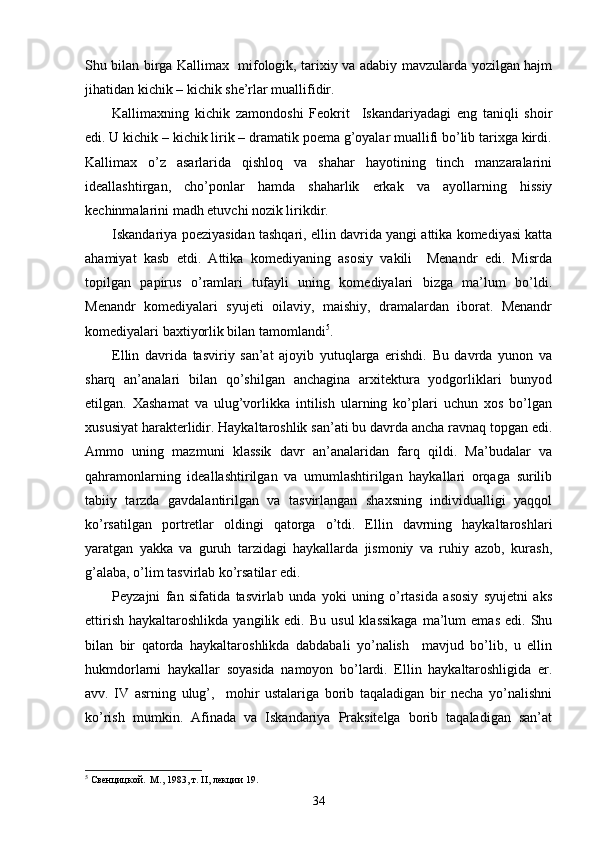  
Shu bilan birga Kallimax   mifologik, tarixiy va adabiy mavzularda yozilgan hajm
jihatidan kichik – kichik she’rlar muallifidir.
Kallimaxning   kichik   zamondoshi   Feokrit     Iskandariyadagi   eng   taniqli   shoir
edi. U kichik – kichik lirik – dramatik poema g’oyalar muallifi bo’lib tarixga kirdi.
Kallimax   o’z   asarlarida   qishloq   va   shahar   hayotining   tinch   manzaralarini
ideallashtirgan,   cho’ponlar   hamda   shaharlik   erkak   va   ayollarning   hissiy
kechinmalarini madh etuvchi nozik lirikdir.
Iskandariya poeziyasidan tashqari, ellin davrida yangi attika komediyasi katta
ahamiyat   kasb   etdi.   Attika   komediyaning   asosiy   vakili     Menandr   edi.   Misrda
topilgan   papirus   o’ramlari   tufayli   uning   komediyalari   bizga   ma’lum   bo’ldi.
Menandr   komediyalari   syujeti   oilaviy,   maishiy,   dramalardan   iborat.   Menandr
komediyalari baxtiyorlik bilan tamomlandi 5
.
Ellin   davrida   tasviriy   san’at   ajoyib   yutuqlarga   erishdi.   Bu   davrda   yunon   va
sharq   an’analari   bilan   qo’shilgan   anchagina   arxitektura   yodgorliklari   bunyod
etilgan.   Xashamat   va   ulug’vorlikka   intilish   ularning   ko’plari   uchun   xos   bo’lgan
xususiyat harakterlidir. Haykaltaroshlik san’ati bu davrda ancha ravnaq topgan edi.
Ammo   uning   mazmuni   klassik   davr   an’analaridan   farq   qildi.   Ma’budalar   va
qahramonlarning   ideallashtirilgan   va   umumlashtirilgan   haykallari   orqaga   surilib
tabiiy   tarzda   gavdalantirilgan   va   tasvirlangan   shaxsning   individualligi   yaqqol
ko’rsatilgan   portretlar   oldingi   qatorga   o’tdi.   Ellin   davrning   haykaltaroshlari
yaratgan   yakka   va   guruh   tarzidagi   haykallarda   jismoniy   va   ruhiy   azob,   kurash,
g’alaba, o’lim tasvirlab ko’rsatilar edi.
Peyzajni   fan   sifatida   tasvirlab   unda   yoki   uning   o’rtasida   asosiy   syujetni   aks
ettirish   haykaltaroshlikda  yangilik  edi.  Bu   usul   klassikaga  ma’lum   emas   edi.  Shu
bilan   bir   qatorda   haykaltaroshlikda   dabdabali   yo’nalish     mavjud   bo’lib,   u   ellin
hukmdorlarni   haykallar   soyasida   namoyon   bo’lardi.   Ellin   haykaltaroshligida   er.
avv.   IV   asrning   ulug’,     mohir   ustalariga   borib   taqaladigan   bir   necha   yo’nalishni
ko’rish   mumkin.   Afinada   va   Iskandariya   Praksitelga   borib   taqaladigan   san’at
5
 Свенцицкой.  М., 1983, т. II, лекции 19.
34 