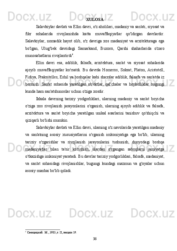  
XULOSA
Salavkiylar davlati va Ellin davri, o'z aholilari, madaniy va san'ati, siyosat va
fikr   sohalarida   rivojlanishda   katta   muvaffaqiyatlar   qo'ldirgan   davrlardir.
Salavkiylar,   nomadik   hayot   olib,   o'z   davriga   xos   madaniyat   va   arxitekturaga   ega
bo'lgan,   Ulug'bek   davridagi   Samarkand,   Buxoro,   Qarshi   shaharlarida   o'zaro
munosabatlarni rivojlantirdi 6
. 
Ellin   davri   esa,   adiblik,   falsafa,   arxitektura,   san'at   va   siyosat   sohalarida
ajoyib   muvaffaqiyatlar   ko'rsatdi.   Bu   davrda   Homeros,   Sokrat,   Platon,   Aristotell,
Fidiya, Praksitelles, Eshil va boshqalar kabi shaxslar adiblik, falsafa va san'atda iz
bermish.   San'at   sohasida   yaratilgan   ob'ektlar,   qal'chalar   va   heykelliklar   bugungi
kunda ham san'atshunoslar uchun o'ziga xosdir.
Ikkala   davrning   tarixiy   yodgorliklari,   ularning   madaniy   va   san'at   boyicha
o'ziga   xos   rivojlanish   jarayonlarini   o'rganish,   ularning   ajoyib   adiblik   va   falsafa,
arxitektura   va   san'at   boyicha   yaratilgan   unikal   asarlarini   tanishuv   qo'shiqchi   va
qiziqarli bo'lishi mumkin.
Salavkiylar davlati va Ellin davri, ularning o'z navolarida yaratilgan madaniy
va   san'atning   asosiy   xususiyatlarini   o'rganish   imkoniyatiga   ega   bo'lib,   ularning
tarixiy   o'zgarishlar   va   rivojlanish   jarayonlarini   tushunish,   dunyodagi   boshqa
madaniyatlar   bilan   ta'sir   ko'rishish,   ulardan   o'rgangan   saboqlarni   jamiyatga
o'tkazishga imkoniyat yaratadi. Bu davrlar tarixiy yodgorliklari, falsafa, madaniyat,
va   san'at   sohasidagi   rivojlanishlar,   bugungi   kundagi   mazmun   va   g'oyalar   uchun
asosiy manbai bo'lib qoladi.
6
 Свенцицкой.  М., 1983, т. II, лекции 19.
36 