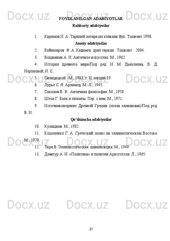  
FOYDLANILGAN ADABIYOTLAR
Rahbariy adabiyotlar
1. Каримов И. А. Тарихий хотирасиз келажак йук. Тошкент 1998.
Asosiy adabiyotlar
2. Бойназаров  Ф. А. Кадимги  дунё тарихи.  Тошкент 2004.
3. Вощинина А. И. Античное искусство. М., 1962.
4. История   древнего   мира/Под   ред.   И.   М.   Дьяконова,   В.   Д.
Нероновой, И. С. 
5. Свенцицкой.  М., 1983, т. II, лекции 19.
6. Лурье С. Я. Архимед. М.-Л., 1945.
7. Соколов В. В.  Античная философия. М., 1958.
8. Штол Г. Боги и гиганты. Пер. с нем. М., 1971.
9. Источниковедение   Древней   Греции   (эпоха   эллинизма)/Под   ред.
В. И.  
Qo’shimcha adabiyotlar
10. Кузищина. М., 1982.
11. Кошеленко   Г.   А.   Греческий   полис   на   эллинистическом   Востоке.
М., 1979.
12. Тарн В. Эллинистическая  цивилизация. М., 1949.
13. Доватур А. И. «Политика» и политии Аристотеля. Л., 1965.
37 