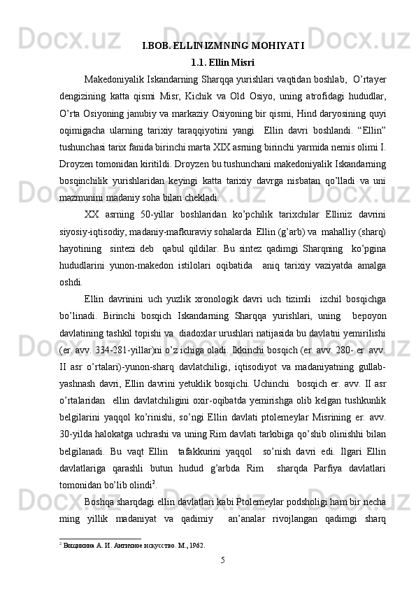  
I.BOB. ELLINIZMNING MOHIYATI
1.1. Ellin Misri
Makedoniyalik Iskandarning Sharqqa yurishlari vaqtidan boshlab,   O’rtayer
dengizining   katta   qismi   Misr,   Kichik   va   Old   Osiyo,   uning   atrofidagi   hududlar,
O’rta Osiyoning janubiy va markaziy Osiyoning bir qismi, Hind daryosining quyi
oqimigacha   ularning   tarixiy   taraqqiyotini   yangi     Ellin   davri   boshlandi.   “Ellin”
tushunchasi tarix fanida birinchi marta XIX asrning birinchi yarmida nemis olimi I.
Droyzen tomonidan kiritildi. Droyzen bu tushunchani makedoniyalik Iskandarning
bosqinchilik   yurishlaridan   keyingi   katta   tarixiy   davrga   nisbatan   qo’lladi   va   uni
mazmunini madaniy soha bilan chekladi. 
XX   asrning   50-yillar   boshlaridan   ko’pchilik   tarixchilar   Elliniz   davrini
siyosiy-iqtisodiy, madaniy-mafkuraviy sohalarda  Ellin (g’arb) va  mahalliy (sharq)
hayotining     sintezi   deb     qabul   qildilar.   Bu   sintez   qadimgi   Sharqning     ko’pgina
hududlarini   yunon-makedon   istilolari   oqibatida     aniq   tarixiy   vaziyatda   amalga
oshdi.
Ellin   davrinini   uch   yuzlik   xronologik   davri   uch   tizimli     izchil   bosqichga
bo’linadi.   Birinchi   bosqich   Iskandarning   Sharqqa   yurishlari,   uning     bepoyon
davlatining tashkil topishi va  diadoxlar urushlari natijasida bu davlatni yemirilishi
(er. avv. 334-281-yillar)ni o’z ichiga oladi. Ikkinchi bosqich (er. avv. 280- er. avv.
II   asr   o’rtalari)-yunon-sharq   davlatchiligi,   iqtisodiyot   va   madaniyatning   gullab-
yashnash   davri,   Ellin   davrini   yetuklik   bosqichi.   Uchinchi     bosqich   er.   avv.   II   asr
o’rtalaridan     ellin   davlatchiligini   oxir-oqibatda   yemirishga   olib   kelgan   tushkunlik
belgilarini   yaqqol   ko’rinishi,   so’ngi   Ellin   davlati   ptolemeylar   Misrining   er.   avv.
30-yilda halokatga uchrashi va uning Rim davlati tarkibiga qo’shib olinishhi bilan
belgilanadi.   Bu   vaqt   Ellin     tafakkurini   yaqqol     so’nish   davri   edi.   Ilgari   Ellin
davlatlariga   qarashli   butun   hudud   g’arbda   Rim     sharqda   Parfiya   davlatlari
tomonidan bo’lib olindi 2
. 
Boshqa sharqdagi ellin davlatlari kabi Ptolemeylar podsholigi ham bir necha
ming   yillik   madaniyat   va   qadimiy     an’analar   rivojlangan   qadimgi   sharq
2
 Вощинина А. И. Античное искусство. М., 1962.
5 