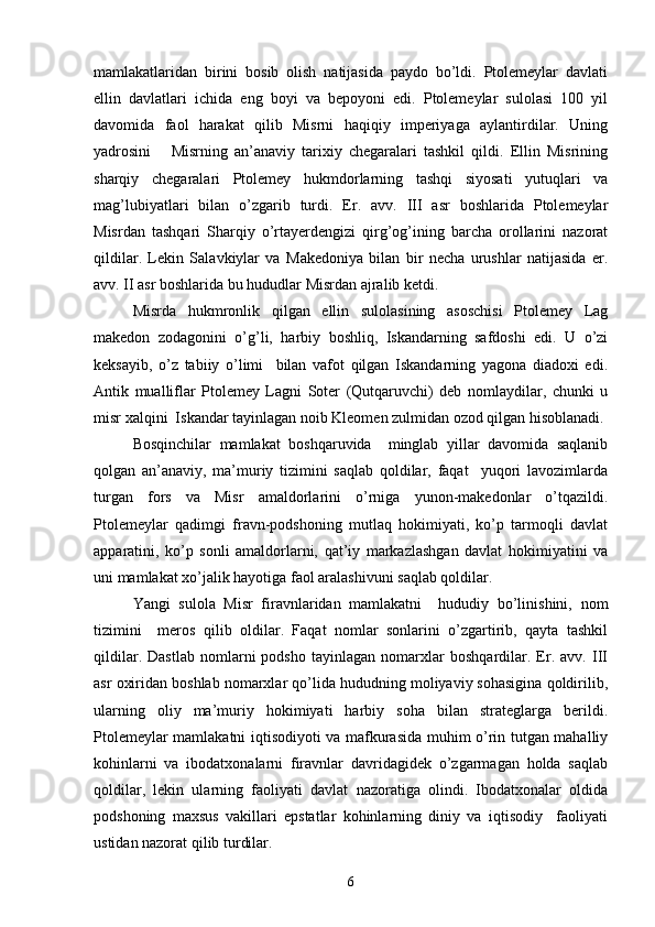  
mamlakatlaridan   birini   bosib   olish   natijasida   paydo   bo’ldi.   Ptolemeylar   davlati
ellin   davlatlari   ichida   eng   boyi   va   bepoyoni   edi.   Ptolemeylar   sulolasi   100   yil
davomida   faol   harakat   qilib   Misrni   haqiqiy   imperiyaga   aylantirdilar.   Uning
yadrosini       Misrning   an’anaviy   tarixiy   chegaralari   tashkil   qildi.   Ellin   Misrining
sharqiy   chegaralari   Ptolemey   hukmdorlarning   tashqi   siyosati   yutuqlari   va
mag’lubiyatlari   bilan   o’zgarib   turdi.   Er.   avv.   III   asr   boshlarida   Ptolemeylar
Misrdan   tashqari   Sharqiy   o’rtayerdengizi   qirg’og’ining   barcha   orollarini   nazorat
qildilar.   Lekin   Salavkiylar   va   Makedoniya   bilan   bir   necha   urushlar   natijasida   er.
avv. II asr boshlarida bu hududlar Misrdan ajralib ketdi.
Misrda   hukmronlik   qilgan   ellin   sulolasining   asoschisi   Ptolemey   Lag
makedon   zodagonini   o’g’li,   harbiy   boshliq,   Iskandarning   safdoshi   edi.   U   o’zi
keksayib,   o’z   tabiiy   o’limi     bilan   vafot   qilgan   Iskandarning   yagona   diadoxi   edi.
Antik   mualliflar   Ptolemey   Lagni   Soter   (Qutqaruvchi)   deb   nomlaydilar,   chunki   u
misr xalqini  Iskandar tayinlagan noib Kleomen zulmidan ozod qilgan hisoblanadi.
Bosqinchilar   mamlakat   boshqaruvida     minglab   yillar   davomida   saqlanib
qolgan   an’anaviy,   ma’muriy   tizimini   saqlab   qoldilar,   faqat     yuqori   lavozimlarda
turgan   fors   va   Misr   amaldorlarini   o’rniga   yunon-makedonlar   o’tqazildi.
Ptolemeylar   qadimgi   fravn-podshoning   mutlaq   hokimiyati,   ko’p   tarmoqli   davlat
apparatini,   ko’p   sonli   amaldorlarni,   qat’iy   markazlashgan   davlat   hokimiyatini   va
uni mamlakat xo’jalik hayotiga faol aralashivuni saqlab qoldilar.   
Yangi   sulola   Misr   firavnlaridan   mamlakatni     hududiy   bo’linishini,   nom
tizimini     meros   qilib   oldilar.   Faqat   nomlar   sonlarini   o’zgartirib,   qayta   tashkil
qildilar.   Dastlab   nomlarni   podsho   tayinlagan   nomarxlar   boshqardilar.   Er.   avv.   III
asr oxiridan boshlab nomarxlar qo’lida hududning moliyaviy sohasigina qoldirilib,
ularning   oliy   ma’muriy   hokimiyati   harbiy   soha   bilan   strateglarga   berildi.
Ptolemeylar mamlakatni iqtisodiyoti va mafkurasida muhim o’rin tutgan mahalliy
kohinlarni   va   ibodatxonalarni   firavnlar   davridagidek   o’zgarmagan   holda   saqlab
qoldilar,   lekin   ularning   faoliyati   davlat   nazoratiga   olindi.   Ibodatxonalar   oldida
podshoning   maxsus   vakillari   epstatlar   kohinlarning   diniy   va   iqtisodiy     faoliyati
ustidan nazorat qilib turdilar. 
6 