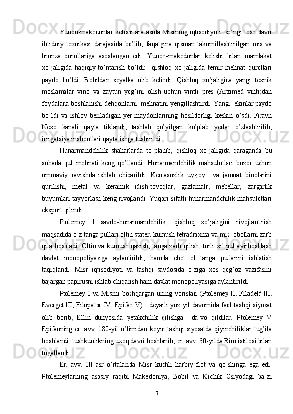  
Yunon-makedonlar kelishi arafasida Misrning iqtisodiyoti  so’ngi tosh davri
ibtidoiy   texnikasi   darajasida   bo’lib,   faqatgina   qisman   takomillashtirilgan   mis   va
bronza   qurollariga   asoslangan   edi.   Yunon-makedonlar   kelishi   bilan   mamlakat
xo’jaligida   haqiqiy   to’ntarish   bo’ldi:     qishloq   xo’jaligida   temir   mehnat   qurollari
paydo   bo’ldi,   Bobildan   seyalka   olib   kelindi.   Qishloq   xo’jaligida   yangi   texnik
moslamalar   vino   va   zaytun   yog’ini   olish   uchun   vintli   pres   (Arximed   vinti)dan
foydalana boshlanishi dehqonlarni  mehnatini yengillashtirdi. Yangi  ekinlar paydo
bo’ldi   va   ishlov   beriladigan   yer-maydonlarining   hosildorligi   keskin   o’sdi.   Firavn
Nexo   kanali   qayta   tiklandi,   tashlab   qo’yilgan   ko’plab   yerlar   o’zlashtirilib,
irrigatsiya inshootlari qayta ishga tushirildi.
Hunarmandchilik   shaharlarda   to’planib,   qishloq   xo’jaligida   qaraganda   bu
sohada   qul   mehnati   keng   qo’llandi.   Hunarmandchilik   mahsulotlari   bozor   uchun
ommaviy   ravishda   ishlab   chiqarildi.   Kemasozlik   uy-joy     va   jamoat   binolarini
qurilishi,   metal   va   keramik   idish-tovoqlar,   gazlamalr,   mebellar,   zargarlik
buyumlari tayyorlash keng rivojlandi. Yuqori sifatli hunarmandchilik mahsulotlari
eksport qilindi. 
Ptolemey   I   savdo-hunarmandchilik,   qishloq   xo’jaligini   rivojlantirish
maqsadida o’z tanga pullari oltin stater, kumush tetradraxma va mis  obollarni zarb
qila boshladi. Oltin va kumush qazish, tanga zarb qilish, turli xil pul ayirboshlash
davlat   monopoliyasiga   aylantirildi,   hamda   chet   el   tanga   pullarini   ishlatish
taqiqlandi.   Misr   iqtisodiyoti   va   tashqi   savdosida   o’ziga   xos   qog’oz   vazifasini
bajargan papirusni ishlab chiqarish ham davlat monopoliyasiga aylantirildi.
Ptolemey  I  va  Misrni   boshqargan  uning vorislari  (Ptolemey II,  Filadelf   III,
Everget III, Filopator IV, Epifan V)     deyarli yuz yil davomida faol tashqi siyosat
olib   borib,   Ellin   dunyosida   yetakchilik   qilishga     da’vo   qildilar.   Ptolemey   V
Epifanning er. avv. 180-yil o’limidan keyin tashqi  siyosatda qiyinchiliklar tug’ila
boshlandi, tushkunlikning uzoq davri boshlanib, er. avv. 30-yilda Rim istilosi bilan
tugallandi.
Er.   avv.   III   asr   o’rtalarida   Misr   kuchli   harbiy   flot   va   qo’shinga   ega   edi.
Ptolemeylarning   asosiy   raqibi   Makedoniya,   Bobil   va   Kichik   Osiyodagi   ba’zi
7 
