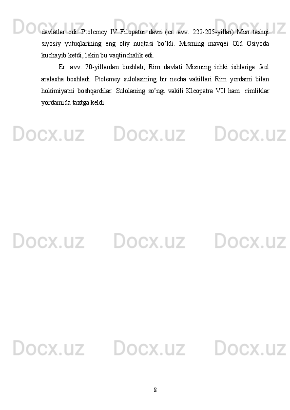  
davlatlar   edi.   Ptolemey   IV   Filopator   davri   (er.   avv.   222-205-yillar)   Misr   tashqi
siyosiy   yutuqlarining   eng   oliy   nuqtasi   bo’ldi.   Misrning   mavqei   Old   Osiyoda
kuchayib ketdi, lekin bu vaqtinchalik edi.    
Er.   avv.   70-yillardan   boshlab,   Rim   davlati   Misrning   ichki   ishlariga   faol
aralasha   boshladi.   Ptolemey   sulolasining   bir   necha   vakillari   Rim   yordami   bilan
hokimiyatni   boshqardilar.   Sulolaning   so’ngi   vakili   Kleopatra   VII   ham     rimliklar
yordamida taxtga keldi.
8 