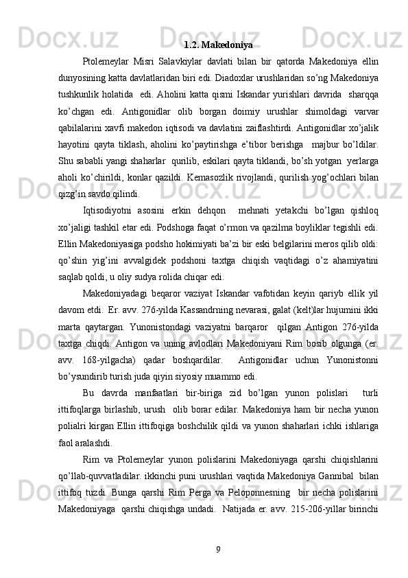  
1.2. Makedoniya
Ptolemeylar   Misri   Salavkiylar   davlati   bilan   bir   qatorda   Makedoniya   ellin
dunyosining katta davlatlaridan biri edi. Diadoxlar urushlaridan so’ng Makedoniya
tushkunlik holatida   edi. Aholini  katta qismi  Iskandar  yurishlari  davrida   sharqqa
ko’chgan   edi.   Antigonidlar   olib   borgan   doimiy   urushlar   shimoldagi   varvar
qabilalarini xavfi makedon iqtisodi va davlatini zaiflashtirdi. Antigonidlar xo’jalik
hayotini   qayta   tiklash,   aholini   ko’paytirishga   e’tibor   berishga     majbur   bo’ldilar.
Shu sababli yangi shaharlar  qurilib, eskilari qayta tiklandi, bo’sh yotgan  yerlarga
aholi  ko’chirildi,  konlar   qazildi.  Kemasozlik  rivojlandi,  qurilish  yog’ochlari   bilan
qizg’in savdo qilindi.
Iqtisodiyotni   asosini   erkin   dehqon     mehnati   yetakchi   bo’lgan   qishloq
xo’jaligi tashkil etar edi. Podshoga faqat o’rmon va qazilma boyliklar tegishli edi.
Ellin Makedoniyasiga podsho hokimiyati ba’zi bir eski belgilarini meros qilib oldi:
qo’shin   yig’ini   avvalgidek   podshoni   taxtga   chiqish   vaqtidagi   o’z   ahamiyatini
saqlab qoldi, u oliy sudya rolida chiqar edi.
Makedoniyadagi   beqaror   vaziyat   Iskandar   vafotidan   keyin   qariyb   ellik   yil
davom etdi.  Er. avv. 276-yilda Kassandrning nevarasi, galat (kelt)lar hujumini ikki
marta   qaytargan.   Yunonistondagi   vaziyatni   barqaror     qilgan   Antigon   276-yilda
taxtga   chiqdi.   Antigon   va   uning   avlodlari   Makedoniyani   Rim   bosib   olgunga   (er.
avv.   168-yilgacha)   qadar   boshqardilar.     Antigonidlar   uchun   Yunonistonni
bo’ysundirib turish juda qiyin siyosiy muammo edi.
Bu   davrda   manfaatlari   bir-biriga   zid   bo’lgan   yunon   polislari     turli
ittifoqlarga   birlashib,   urush     olib   borar   edilar.   Makedoniya   ham   bir   necha   yunon
polialri  kirgan Ellin ittifoqiga boshchilik  qildi  va yunon shaharlari  ichki  ishlariga
faol aralashdi. 
Rim   va   Ptolemeylar   yunon   polislarini   Makedoniyaga   qarshi   chiqishlarini
qo’llab-quvvatladilar. ikkinchi puni urushlari vaqtida Makedoniya Gannibal   bilan
ittifoq   tuzdi.   Bunga   qarshi   Rim   Perga   va   Peloponnesning     bir   necha   polislarini
Makedoniyaga   qarshi chiqishga undadi.   Natijada er. avv. 215-206-yillar birinchi
9 