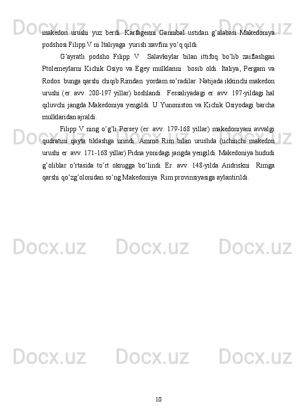  
makedon   urushi   yuz   berdi.   Karfagenni   Gannibal   ustidan   g’alabasi   Makedoniya
podshosi Filipp V ni Italiyaga  yurish xavfini yo’q qildi. 
G’ayratli   podsho   Filipp   V     Salavkiylar   bilan   ittifoq   bo’lib   zaiflashgan
Ptolemeylarni   Kichik   Osiyo   va   Egey   mulklarini     bosib   oldi.   Italiya,   Pergam   va
Rodos  bunga qarshi chiqib Rimdan  yordam so’radilar. Natijada ikkinchi makedon
urushi   (er.  avv.  200-197  yillar)   boshlandi.    Fessaliyadagi   er.  avv.   197-yildagi  hal
qiluvchi jangda Makedoniya yengildi. U Yunoniston va Kichik Osiyodagi  barcha
mulklaridan ajraldi.
Filipp   V   ning   o’g’li   Persey   (er.   avv.   179-168   yillar)   makedoniyani   avvalgi
qudratini   qayta   tiklashga   urindi.   Ammo   Rim   bilan   urushda   (uchinchi   makedon
urushi er. avv. 171-168 yillar) Pidna yonidagi jangda yengildi. Makedoniya hududi
g’oliblar   o’rtasida   to’rt   okrugga   bo’lindi.   Er.   avv.   148-yilda   Andriskni     Rimga
qarshi qo’zg’olonidan so’ng Makedoniya  Rim provinsiyasiga aylantirildi.
10 