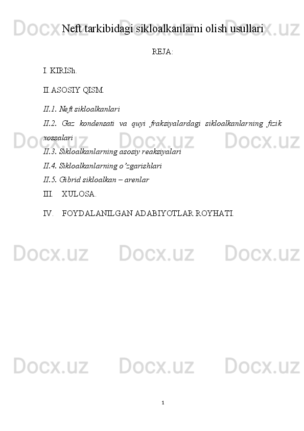Neft tarkibidagi sikloalkanlarni olish usullari
REJA:
I. KIRISh.
II.ASOSIY QISM.
II.1. Neft sikloalkanlari
II.2.   Gaz   kondensati   va   quyi   fraksiyalardagi   sikloalkanlarning   fizik
xossalari
II.3. Sikloalkanlarning asosiy reaksiyalari
II.4. Sikloalkanlarning o’zgarishlari
II.5. Gibrid sikloalkan – arenlar
III.     XULOSA.
IV.    FOYDALANILGAN ADABIYOTLAR ROYHATI.
1 