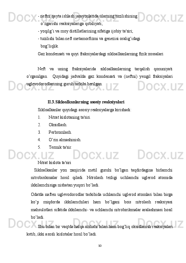 - neftni qayta ishlash jarayonlarida ularning tuzilishining 
o’zgarishi reaksiyalariga qobiliyati;
- yoqilg’i va moy distillatlarining sifatiga ijobiy ta'siri;
- tuzilishi bilan neft metamorfizmi va genezisi oralig’idagi
bog’liqlik.
Gaz kondensati va quyi fraksiyalardagi sikloalkanlarning fizik xossalari
Neft   va   uning   fraksiyalarida   sikloalkanlarning   tarqalish   qonuniyati
o’rganilgan.     Quyidagi   jadvalda   gaz   kondensati   va   (neftni)   yengil   fraksiyalari
uglevodorodlarining guruh tarkibi berilgan.
           II.3.Sikloalkanlarning asosiy reaksiyalari
Sikloalkanlar quyidagi asosiy reaksiyalarga kirishadi: 
1. Nitrat kislotaning ta'siri.
2. Oksidlash.
3. Perbromlash.
4. O’rin almashinish.
5. Termik ta'sir.
Nitrat kislota ta'siri
  Sikloalkanlar   yon   zanjirida   metil   guruhi   bo’lgan   taqdirdagina   birlamchi
nitrobirikmalar   hosil   qiladi.   Nitrolash   tezligi   uchlamchi   uglerod   atomida
ikkilamchisiga nisbatan yuqori bo’ladi. 
Odatda naften uglevodorodlar  tarkibida uchlamchi  uglerod atomlari  bilan birga
ko’p   miqdorda   ikkilamchilari   ham   bo’lgani   bois   nitrolash   reaksiyasi
mahsulotlari sifatida ikkilamchi- va uchlamchi nitrobirikmalar aralashmasi hosil
bo’ladi.
Shu bilan bir vaqtda halqa uzilishi bilan ham bog’liq oksidlanish reaksiyalari
ketib, ikki asosli kislotalar hosil bo’ladi. 
10 
