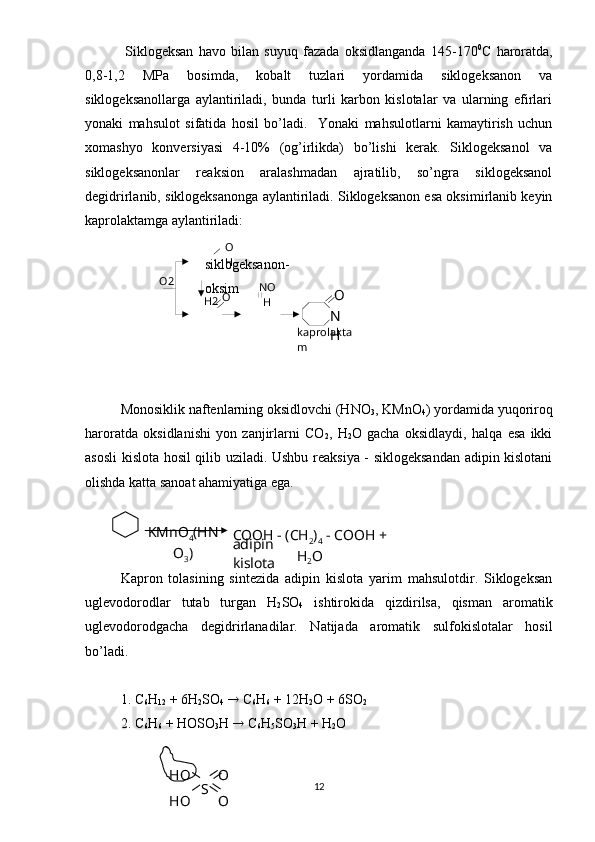 -   
H2 O
H
O NO
H
kaprolakta
mО2
О
N
H  Siklogeksan   havo   bilan   suyuq   fazada   oksidlanganda   145-170 0
C   haroratda,
0,8-1,2   MPa   bosimda,   kobalt   tuzlari   yordamida   siklogeksanon   va
siklogeksanollarga   aylantiriladi,   bunda   turli   karbon   kislotalar   va   ularning   efirlari
yonaki   mahsulot   sifatida   hosil   bo’ladi.     Yonaki   mahsulotlarni   kamaytirish   uchun
xomashyo   konversiyasi   4-10%   (og’irlikda)   bo’lishi   kerak.   Siklogeksanol   va
siklogeksanonlar   reaksion   aralashmadan   ajratilib,   so’ngra   siklogeksanol
degidrirlanib, siklogeksanonga aylantiriladi. Siklogeksanon esa oksimirlanib keyin
kaprolaktamga aylantiriladi:
   
                        siklogeksanon-
                        oksim
Monosiklik naftenlarning oksidlovchi (HNO
3 , KMnO
4 ) yordamida yuqoriroq
haroratda   oksidlanishi   yon   zanjirlarni   CO
2 ,   H
2 O   gacha   oksidlaydi,   halqa   esa   ikki
asosli kislota hosil qilib uziladi. Ushbu reaksiya - siklogeksandan adipin kislotani
olishda katta sanoat ahamiyatiga ega.  
Kapron   tolasining   sintezida   adipin   kislota   yarim   mahsulotdir.   Siklogeksan
uglevodorodlar   tutab   turgan   H
2 SO
4   ishtirokida   qizdirilsa,   qisman   aromatik
uglevodorodgacha   degidrirlanadilar.   Natijada   aromatik   sulfokislotalar   hosil
bo’ladi.
1. C
6 H
12  + 6H
2 SO
4     C
6 H
6  + 12H
2 O + 6SO
2
  2. C
6 H
6  + HOSО
3 Н    C
6 H
5 SO
3 H + H
2 O
12KMnO
4 (HN
O
3 ) COOH - (CH
2 )
4  - COOH + 
H
2 Oadipin 
kislota
НО
НО S O
O 