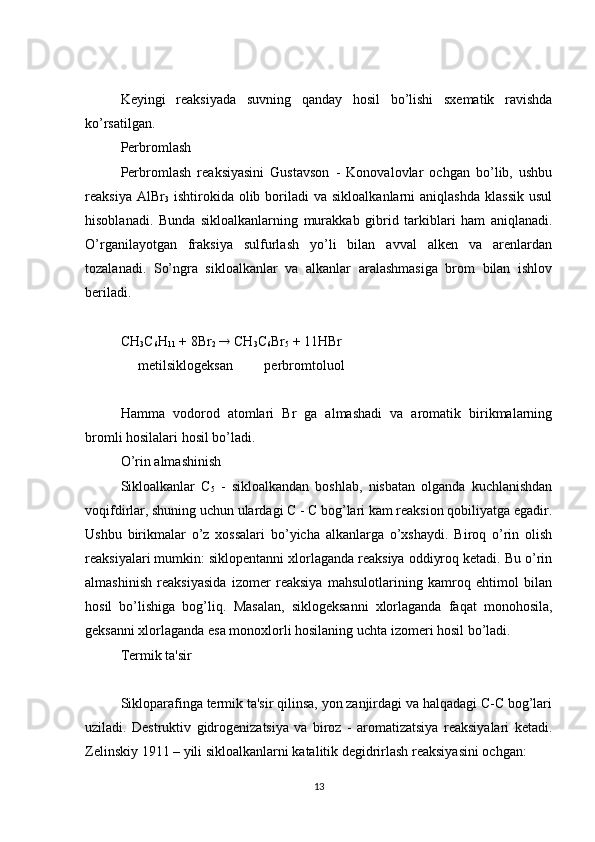 Keyingi   reaksiyada   suvning   qanday   hosil   bo’lishi   sxematik   ravishda
ko’rsatilgan.
Perbromlash
Perbromlash   reaksiyasini   Gustavson   -   Konovalovlar   ochgan   bo’lib,   ushbu
reaksiya  AlBr
3   ishtirokida  olib  boriladi  va  sikloalkanlarni  aniqlashda  klassik  usul
hisoblanadi.   Bunda   sikloalkanlarning   murakkab   gibrid   tarkiblari   ham   aniqlanadi.
O’rganilayotgan   fraksiya   sulfurlash   yo’li   bilan   avval   alken   va   arenlardan
tozalanadi.   So’ngra   sikloalkanlar   va   alkanlar   aralashmasiga   brom   bilan   ishlov
beriladi.
CH
3 C
6 H
11  + 8Br
2     CH
3 C
6 Br
5  + 11HBr
     metilsiklogeksan         perbromtoluol
Hamma   vodorod   atomlari   Br   ga   almashadi   va   aromatik   birikmalarning
bromli hosilalari hosil bo’ladi.
O’rin almashinish
Sikloalkanlar   C
5   -   sikloalkandan   boshlab,   nisbatan   olganda   kuchlanishdan
voqifdirlar, shuning uchun ulardagi C - C bog’lari kam reaksion qobiliyatga egadir.
Ushbu   birikmalar   o’z   xossalari   bo’yicha   alkanlarga   o’xshaydi.   Biroq   o’rin   olish
reaksiyalari mumkin: siklopentanni xlorlaganda reaksiya oddiyroq ketadi. Bu o’rin
almashinish   reaksiyasida   izomer   reaksiya   mahsulotlarining   kamroq   ehtimol   bilan
hosil   bo’lishiga   bog’liq.   Masalan,   siklogeksanni   xlorlaganda   faqat   monohosila,
geksanni xlorlaganda esa monoxlorli hosilaning uchta izomeri hosil bo’ladi.
Termik ta'sir
Sikloparafinga termik ta'sir qilinsa, yon zanjirdagi va halqadagi C-C bog’lari
uziladi.   Destruktiv   gidrogenizatsiya   va   biroz   -   aromatizatsiya   reaksiyalari   ketadi.
Zelinskiy 1911 – yili sikloalkanlarni katalitik degidrirlash reaksiyasini ochgan:
13 