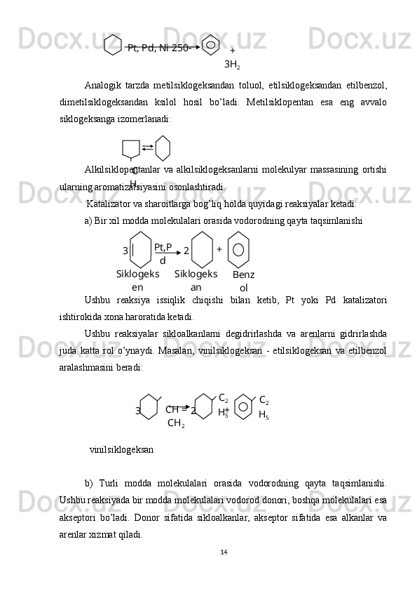 Analogik   tarzda   metilsiklogeksandan   toluol,   etilsiklogeksandan   etilbenzol,
dimetilsiklogeksandan   ksilol   hosil   bo’ladi.   Metilsiklopentan   esa   eng   avvalo
siklogeksanga izomerlanadi:
Alkilsiklopentanlar   va   alkilsiklogeksanlarni   molekulyar   massasining   ortishi
ularning aromatizatsiyasini osonlashtiradi.
 Katalizator va sharoitlarga bog’liq holda quyidagi reaksiyalar ketadi:
a) Bir xil modda molekulalari orasida vodorodning qayta taqsimlanishi
 
  
Ushbu   reaksiya   issiqlik   chiqishi   bilan   ketib,   Pt   yoki   Pd   katalizatori
ishtirokida xona haroratida ketadi.
Ushbu   reaksiyalar   sikloalkanlarni   degidrirlashda   va   arenlarni   gidrirlashda
juda   katta   rol   o’ynaydi.   Masalan,   vinilsiklogeksan   -   etilsiklogeksan   va   etilbenzol
aralashmasini beradi: 
 
  vinilsiklogeksan
b)   Turli   modda   molekulalari   orasida   vodorodning   qayta   taqsimlanishi.
Ushbu reaksiyada bir modda molekulalari vodorod donori, boshqa molekulalari esa
akseptori   bo’ladi.   Donor   sifatida   sikloalkanlar,   akseptor   sifatida   esa   alkanlar   va
arenlar xizmat qiladi.  
14Pt, Pd, Ni 250-
+ 
3Н
2
C
H
3
Pt,P
d3 2 +
Benz
olSiklogeks
en Siklogeks
an
3 СН = 
СН
2 2 С
2
Н
5 С
2
Н
5+ 
