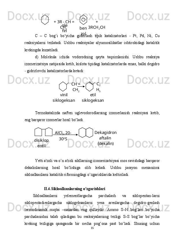 C   –   C   bog’i   bo’yicha   gidrirlash   tipik   katalizatorlari   -   Pt,   Pd,   Ni,   Cu
reaksiyalarni   tezlatadi.   Ushbu   reaksiyalar   alyumosilikatlar   ishtirokidagi   katalitik
krekingda kuzatiladi.
d)   Molekula   ichida   vodorodning   qayta   taqsimlanishi.   Ushbu   reaksiya
izomerizatsiya natijasida ketib, kislota tipidagi katalizatorlarda emas, balki degidro
- gidrirlovchi katalizatorlarda ketadi:
Termokatalizda   naften   uglevodorodlarning   izomerlanish   reaksiyasi   ketib,
eng barqaror izomerlar hosil bo’ladi. 
  
Yetti a'zoli va o’n a'zoli sikllarning izomerizatsiyasi mos ravishdagi barqaror
dekalinlarning   hosil   bo’lishiga   olib   keladi.   Ushbu   jarayon   mexanizmi
sikloalkanlarni katalitik riformingdagi o’zgarishlarida keltiriladi.
           II.4.Sikloalkanlarning o’zgarishlari
Sikloalkanlarni   yelementlargacha   parchalash   va   siklopentan-larni
siklopentadienlargacha   siklogeksanlarni   yesa   arenlargacha   degidro-genlash
termodinamik   nuqtai   –nazardan   eng   qullaydir.   Ammo   S–N   bog‘lari   bo‘yicha
parchalanishni   talab   qiladigan   bu   reaksiyalarning   tezligi   S–S   bog‘lar   bo‘yicha
kreking   tezligiga   qaraganda   bir   necha   pog‘ona   past   bo‘ladi.   Shuning   uchun
15+ 3R - CH = 
CH
2   + 
3RCH
2 CH
3о le
fin ben
zol
СН = 
СН
2 С
2
Н
5
vinil 
siklogeksan etil 
siklogeksan
disiklop
entil Dekagidron
aftalin 
(dekalin)AlCl
3 ,
  20-
30 0
S 