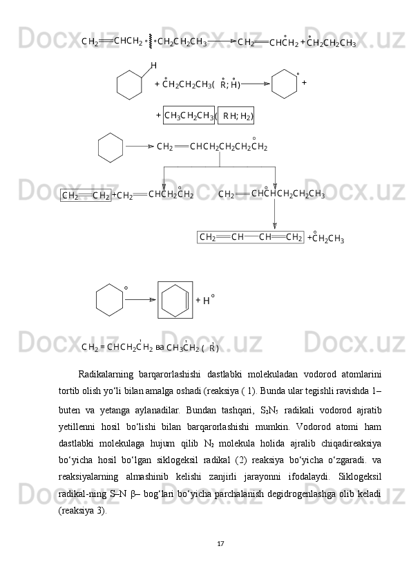 СН2	СНСН2	СН2СН2СН3	СН2	СНСН2	СН2СН2СН3	+	
Н	
СН2СН2СН3(	R; H)	+	+	
+	CH3CH2CH3( R	H; H2)	
CH2	CHCH2CH2CH2CH2	
CHCHCH2CH2CH3	CHCH2CH2	CH2	CH2	CH2	
CH	
CH2	+	
+	CH2	CH	CH2	CH2CH3       
      	
+	H	
СН
2	 = СНСН 2	СН 2	СН
3	СН 2	( R	)'	'	'	ва
R adikalarning   barqarorlashishi   dastlabki   molekuladan   vodorod   atomlarini
tortib olish yo‘li bilan amalga oshadi (reaksiya ( 1). Bunda ular tegishli ravishda 1–
buten   va   yetanga   aylanadilar.   Bundan   tashqari,   S
2 N
5 radikali   vodorod   ajratib
yetillenni   hosil   bo‘lishi   bilan   barqarorlashishi   mumkin.   Vodorod   atomi   ham
dastlabki   molekulaga   hujum   qilib   N
2   molekula   holida   ajralib   chiqadireaksiya
bo‘yicha   hosil   bo‘lgan   siklogeksil   radikal   (2)   reaksiya   bo‘yicha   o‘zgaradi.   va
reaksiyalarning   almashinib   kelishi   zanjirli   jarayonni   ifodalaydi.   Siklogeksil
radikal-ning   S–N   β–   bog‘lari   bo‘yicha   parchalanish   degidrogenlashga   olib   keladi
(reaksiya 3).
17 