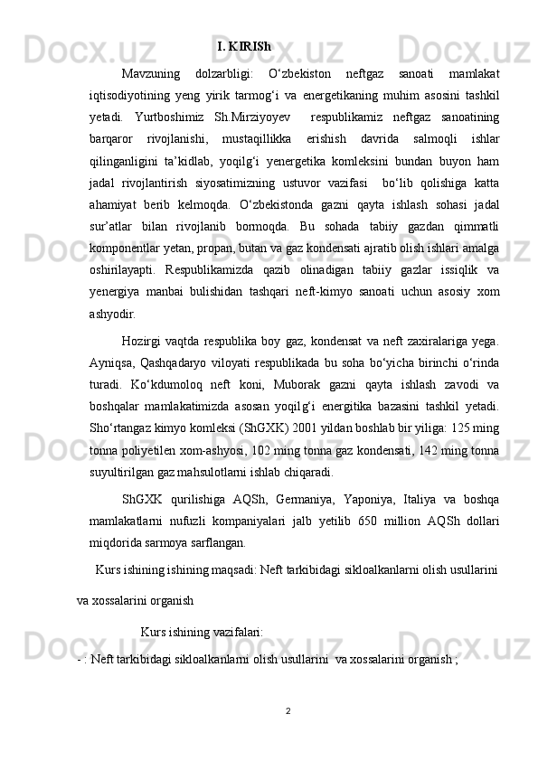                               I. KIRISh
Mavzuning   dolzarbligi:   O‘zbekiston   neftgaz   sanoati   mamlakat
iqtisodiyotining   yeng   yirik   tarmog‘i   va   e nergetikaning   muhim   asosini   tashkil
yetadi.   Yurtboshimiz   Sh.Mirziyoyev     respublikamiz   neftgaz   sanoatining
barqaror   rivojlanishi,   mustaqillikka   e rishish   davri da   salmoqli   ishlar
qilinganligini   ta’kidlab,   yoqilg‘i   yenergetika   komleksini   bundan   buyon   ham
jadal   rivojlantirish   siyosatimizning   ustuvor   vazifasi     bo‘lib   qolishiga   katta
ahamiyat   berib   kelmoqda.   O‘zbekistonda   gazni   qayta   ishlash   sohasi   jadal
sur’atlar   bilan   rivojlanib   bormoqda.   Bu   sohada   tabiiy   gazdan   qimmatli
komponentlar yetan, propan, butan va gaz kondensati ajratib olish ishlari amalga
oshirilayapti.   Respublikamizda   qazib   olinadigan   tabiiy   gazlar   issiqlik   va
yenergiya   manbai   bulishidan   tashqari   neft-kimyo   sanoati   uchun   asosiy   xom
ashyodir.  
Hozirgi   vaqtda   respublika   boy   gaz,   kondensat   va   neft   zaxiralariga   yega.
Ayniqsa,   Qashqadaryo   viloyati   respublikada   bu   soha   bo‘yicha   birinchi   o‘rinda
turadi.   Ko‘kdumoloq   neft   koni,   Muborak   gazni   qayta   ishlash   zavodi   va
boshqalar   mamlakatimizda   asosan   yoqil g‘ i   energitika   bazasini   tashkil   yetadi.
Sh o‘ rtangaz kimyo komleksi (ShGXK) 2001 yildan boshlab bir yiliga: 125 ming
tonna poliyetilen xom-ashyosi, 102 ming tonna gaz kondensati, 142 ming tonna
suyultirilgan gaz mahsulotlarni ishlab chiqaradi. 
ShGXK   qurilishiga   AQ Sh ,   Germaniya,   Yaponiya,   Italiya   va   boshqa
mamlakatlarni   nufuzli   kompaniyalari   jalb   yetilib   650   million   AQ Sh   dollari
miqdorida sarmoya sarflangan.
      Kurs ishining ishining maqsadi:  Neft tarkibidagi sikloalkanlarni olish usullari ni
va xossalarini organish 
      Kurs ishining vazifalari:
-   :  Neft tarkibidagi sikloalkanlarni olish usullari ni   va xossalarini organish ;
2 