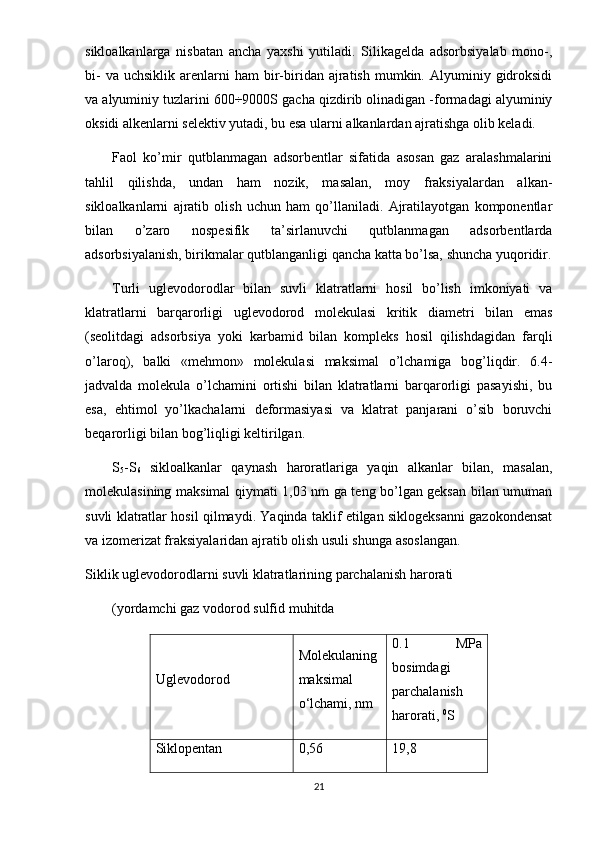 sikloalkanlarga   nisbatan   ancha   yaxshi   yutiladi.   Silikagelda   adsorbsiyalab   mono-,
bi-  va  uchsiklik   arenlarni  ham  bir-biridan  ajratish  mumkin.  Alyuminiy  gidroksidi
va alyuminiy tuzlarini 600÷9000S gacha qizdirib olinadigan -formadagi alyuminiy
oksidi alkenlarni selektiv yutadi, bu esa ularni alkanlardan ajratishga olib keladi.
Faol   ko’mir   qutblanmagan   adsorbentlar   sifatida   asosan   gaz   aralashmalarini
tahlil   qilishda,   undan   ham   nozik,   masalan,   moy   fraksiyalardan   alkan-
sikloalkanlarni   ajratib   olish   uchun   ham   qo’llaniladi.   Ajratilayotgan   komponentlar
bilan   o’zaro   nospesifik   ta’sirlanuvchi   qutblanmagan   adsorbentlarda
adsorbsiyalanish, birikmalar qutblanganligi qancha katta bo’lsa, shuncha yuqoridir.
Turli   uglevodorodlar   bilan   suvli   klatratlarni   hosil   bo’lish   imkoniyati   va
klatratlarni   barqarorligi   uglevodorod   molekulasi   kritik   diametri   bilan   emas
(seolitdagi   adsorbsiya   yoki   karbamid   bilan   kompleks   hosil   qilishdagidan   farqli
o’laroq),   balki   «mehmon»   molekulasi   maksimal   o’lchamiga   bog’liqdir.   6.4-
jadvalda   molekula   o’lchamini   ortishi   bilan   klatratlarni   barqarorligi   pasayishi,   bu
esa,   ehtimol   yo’lkachalarni   deformasiyasi   va   klatrat   panjarani   o’sib   boruvchi
beqarorligi bilan bog’liqligi keltirilgan.
S
5 -S
6   sikloalkanlar   qaynash   haroratlariga   yaqin   alkanlar   bilan,   masalan,
molekulasining maksimal qiymati 1,03 nm ga teng bo’lgan geksan bilan umuman
suvli klatratlar hosil qilmaydi. Yaqinda taklif etilgan siklogeksanni gazokondensat
va izomerizat fraksiyalaridan ajratib olish usuli shunga asoslangan.
Siklik uglevodorodlar ni  suvli klatratlari ning  parchalanish harorati
(yo rdamchi gaz vodorod sulfid  muhitda
Uglevodorod Molekulani ng
maksimal
o‘lchami, nm 0.1   MPa
bosimdagi
parchalanish
harorati,  0
S
Siklopentan 0,56 19,8
21 