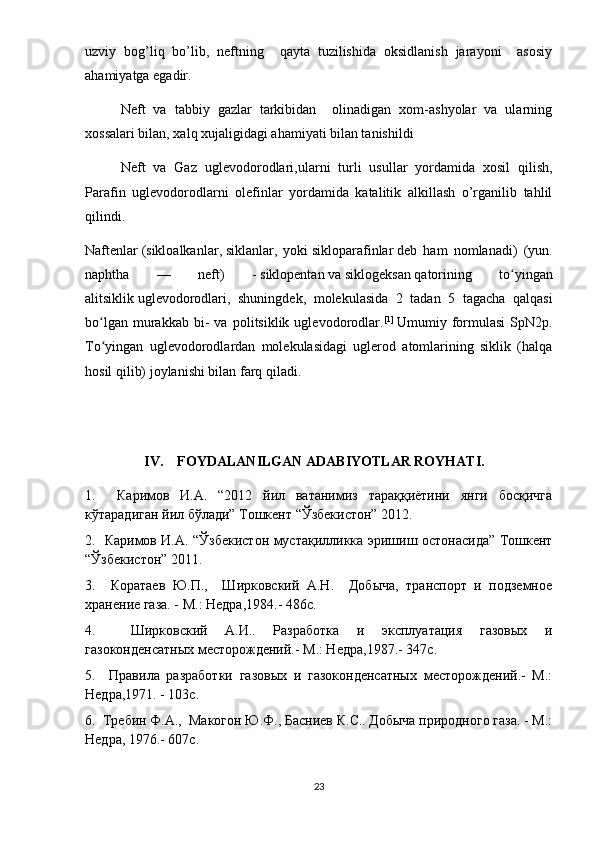 uzviy   bog’liq   bo’lib,   neftning     qayta   tuzilishida   oksidlanish   jarayoni     asosiy
ahamiyatga egadir.
Neft   va   tabbiy   gazlar   tarkibidan     olinadigan   xom-ashyolar   va   ularning
xossalari bilan, xalq xujaligidagi ahamiyati bilan tanishildi
Neft   va   Gaz   uglevodorodlari,ularni   turli   usullar   yordamida   xosil   qilish,
Parafin   uglevodorodlarni   olefinlar   yordamida   katalitik   alkillash   o’rganilib   tahlil
qilindi.
Naftenlar   ( sikloalkanlar ,   siklanlar ,   yoki   sikloparafinlar   deb   ham   nomlanadi)   (yun.
naphtha   —   neft)   -   siklopentan   va   siklogeksan   qatorining   to yinganʻ
alitsiklik   uglevodorodlari ,   shuningdek,   molekulasida   2   tadan   5   tagacha   qalqasi
bo lgan   murakkab   bi-   va   politsiklik  uglevodorodlar.	
ʻ [1]
  Umumiy  formulasi   SpN2p.
To yingan   uglevodorodlardan   molekulasidagi   uglerod   atomlarining   siklik   (halqa
ʻ
hosil qilib) joylanishi bilan farq qiladi. 
IV.    FOYDALANILGAN ADABIYOTLAR ROYHATI.
1.     Каримов   И.А.   “2012   йил   ватанимиз   тараққиётини   янги   босқичга
кўтарадиган йил бўлади” Тошкент “Ўзбекистон” 2012.
2.   Каримов И.А. “Ўзбекистон мустақилликка эришиш остонасида” Тошкент
“Ўзбекистон” 2011.
3.     Коратаев   Ю.П.,     Ширковский   А.Н.     Добыча,   транспорт   и   подземное
хранение газа. - М.: Недра,1984.- 486с.
4.     Ширковский   А.И..   Разработка   и   эксплуатация   газовых   и
газоконденсатных месторождений.- М.: Недра,1987.- 347с.
5.     Правила   разработки   газовых   и   газоконденсатных   месторождений.-   М.:
Недра,1971. - 103с.
6.  Требин Ф.А.,  Макогон Ю.Ф., Басниев К.С.. Добыча природного газа. - М.:
Недра, 1976.- 607с.
23 