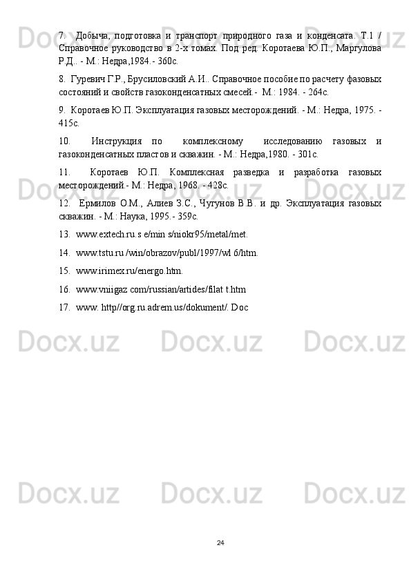 7.     Добыча,   подготовка   и   транспорт   природного   газа   и   конденсата.   Т.1   /
Справочное   руководство   в   2-х   томах.   Под   ред.   Коротаева   Ю.П.,   Маргулова
Р.Д.. - М.: Недра,1984.- 360с.
8.  Гуревич Г.Р., Брусиловский А.И.. Справочное пособие по расчету фазовых
состояний и свойств газоконденсатных смесей.-  М.: 1984. - 264с.
9.  Коротаев Ю.П. Эксплуатация газовых месторождений. - М.: Недра, 1975. -
415с.
10.     Инструкция   по     комплексному     исследованию   газовых   и
газоконденсатных пластов и скважин. - М.: Недра,1980. - 301с.
11.     Коротаев   Ю.П.   Комплексная   разведка   и   разработка   газовых
месторождений.- М.: Недра, 1968. - 428с.
12.     Ермилов   О.М.,   Алиев   З.С.,   Чугунов   В.В.   и   др.   Эксплуатация   газовых
скважин. - М.: Наука, 1995.- 359с.
13.  www.extech.ru.s e/min s/niokr95/metal/met.
14.  www.tstu.ru /win/obrazov/publ/1997/wl 6/htm.
15.  www.irimex.ru/energo.htm.
16.  www.vniigaz com/russian/artides/filat t.htm
17.  www. http//org.ru.adrem.us/dokument/. Doc
24 
