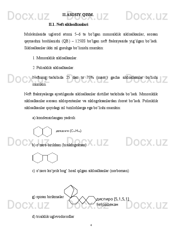                                       II.ASOSIY QISM.
                II.1. Neft sikloalkanlari
Molekulasida   uglerod   atomi   5–6   ta   bo’lgan   monosiklik   sikloalkanlar,   asosan
qaynashni   boshlanishi   (QB)   –   1250S   bo’lgan   neft   fraksiyasida   yig’ilgan   bo’ladi.
Sikloalkanlar ikki xil guruhga bo’linishi mumkin:
1. Monosiklik sikloalkanlar.
2. Polisiklik sikloalkanlar.
Neftning   tarkibida   25   dan   to   75%   (mass.)   gacha   sikloalkanlar   bo’lishi
mumkin.
Neft fraksiyalarga ajratilganda sikloalkanlar distillat tarkibida bo’ladi. Monosiklik
sikloalkanlar  asosan  siklopentanlar   va  siklogeksanlardan   iborat  bo’ladi.  Polisiklik
sikloalkanlar quyidagi xil tuzilishlarga ega bo’lishi mumkin:
a) kondensirlangan yadroli
b) o‘zaro birikkan (bisiklogeksan)
c) o‘zaro ko‘prik bog‘ hosil qilgan sikloalkanlar (norbornan)
  
g) spiran birikmalar
d) trisiklik uglevodorodlar
4 диспиро [5,1,5,1] 
тетрадекан 