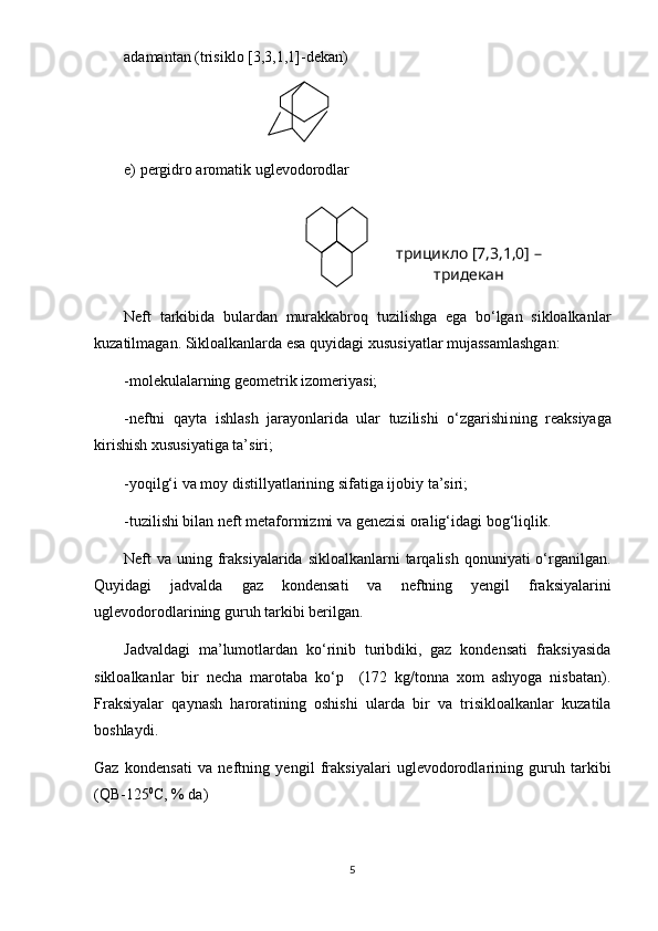 adamantan ( tri siklo [3,3,1,1]-dekan)
e) pergidro aromatik uglevodorodlar
Neft   tarkibida   bulardan   murakkabroq   tuzilishga   ega   bo‘lgan   sikloalkanlar
kuzatilmagan. Sikloalkanlarda esa quyidagi  x ususiyatlar mujassamlashgan:
- molekulalarning geometrik izomeriyasi;
- neftni   qayta   ishlash   jarayonlarida   ular   tuzilishi   o‘zgarishi ning   reaksiya ga
kirishish xusus iyati ga ta’siri ;
- yoqilg‘i va moy distil lya tlarini ng  sifatiga ijobiy ta’siri;
- tuzilishi bilan neft metaformizmi va genezisi oralig‘idagi bog‘liqlik.
Neft  va uning fraksiyalarida sikloalkanlarni  tarqalish  qonuniyati  o‘rganilgan.
Quyidagi   jadvalda   gaz   kondensati   va   neftning   yengil   fraksiyalarini
uglevodorodlarining guruh tarkibi berilgan.
Jadvaldagi   ma’lumotlardan   ko‘rinib   turibdiki,   gaz   kondensati   fraksiyasida
sikloalkanlar   bir   necha   marotaba   ko‘p     (172   kg/tonna   xom   ashyoga   nisbatan).
Fraksiyalar   qaynash   haroratining   oshishi   ularda   bir   va   trisikloalkanlar   kuzatila
boshlaydi.
Gaz   kondensati   va   neftni ng   yengil   fraksiyalari   uglevodorodlarini ng   guruh   tarkibi
(QB-125 0
C, % da)
5 трицикло [7,3,1,0] – 
тридекан 
