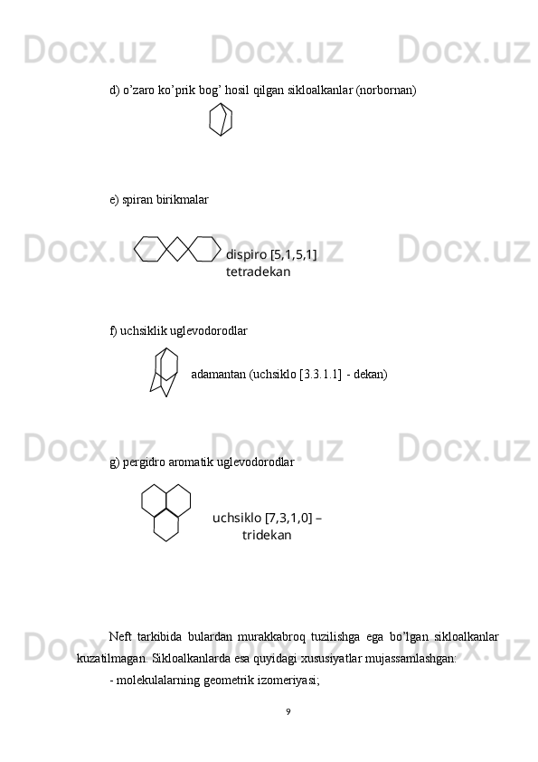 d) o’zaro ko’prik bog’ hosil qilgan sikloalkanlar (norbornan)
e) spiran birikmalar
f) uchsiklik uglevodorodlar 
                          adamantan (uchsiklo [3.3.1.1] - dekan)
g) pergidro aromatik uglevodorodlar
Neft   tarkibida   bulardan   murakkabroq   tuzilishga   ega   bo’lgan   sikloalkanlar
kuzatilmagan. Sikloalkanlarda esa quyidagi xususiyatlar mujassamlashgan:
- molekulalarning geometrik izomeriyasi;
9dispiro [5,1,5,1] 
tetradekan
uchsiklo [7,3,1,0] – 
tridekan 