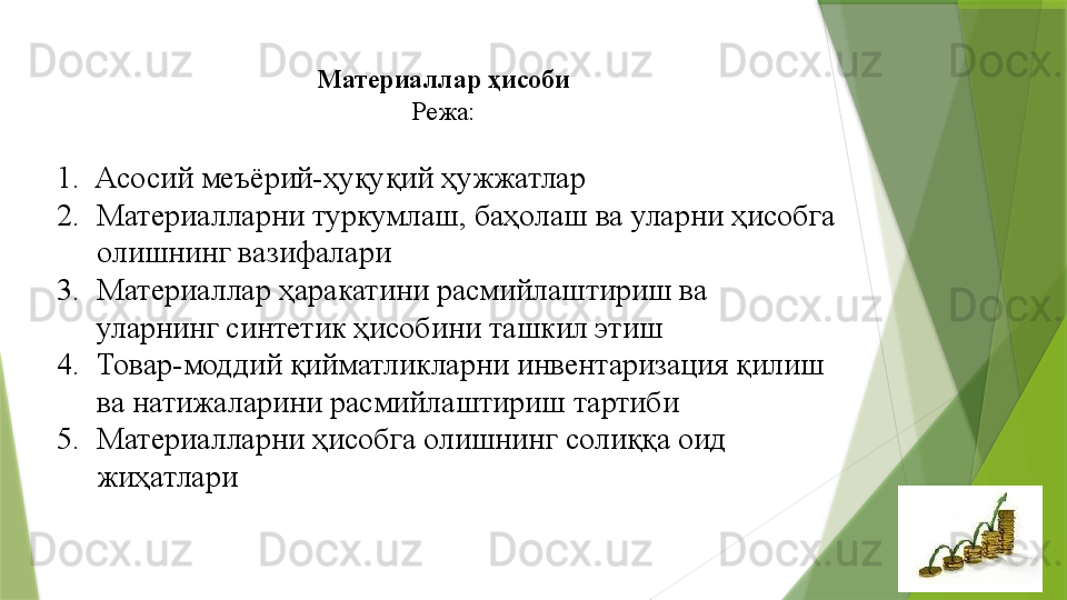 Материаллар  ҳ исоби 
Режа: 
 
1.   Асосий меъёрий-ҳуқуқий ҳужжатлар
2. Материалларни туркумлаш, баҳолаш ва уларни ҳисобга 
олишнинг вазифалари
3. Материаллар ҳаракатини расмийлаштириш ва 
уларнинг синтетик ҳисобини ташкил этиш 
4. Товар-моддий қийматликларни инвентаризация қилиш 
ва натижаларини расмийлаштириш тартиби 
5. Материалларни ҳисобга олишнинг солиққа оид 
жиҳатлари                  