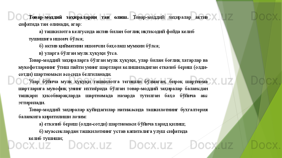 Товар-моддий  заҳираларни  тан  олиш.  Товар-моддий  заҳиралар  актив 
сифатида тан олинади, агар: 
а) ташкилотга келгусида актив билан боғлиқ иқтисодий фойда келиб 
тушишига ишонч бўлса; 
б) актив қийматини ишончли баҳолаш мумкин бўлса; 
в) уларга бўлган мулк ҳуқуқи ўтса. 
Товар-моддий заҳираларга бўлган мулк ҳуқуқи, улар билан боғлиқ хатарлар ва 
мукофотларнинг ўтиш пайти унинг шартлари келишиладиган етказиб бериш (олди-
сотди) шартномаси асосида белгиланади. 
Улар  бўйича  мулк  ҳуқуқи  ташкилотга  тегишли  бўлмаган,  бироқ  шартнома 
шартларига  мувофиқ  унинг  ихтиёрида  бўлган  товар-моддий  заҳиралар  балансдан 
ташқари  ҳисобварақларда  шартномада  назарда  тутилган  баҳо  бўйича  акс 
эттирилади. 
Товар-моддий  заҳиралар  қуйидагилар  натижасида  ташкилотнинг  бухгалтерия 
балансига киритилиши лозим: 
а) етказиб бериш (олди-сотди) шартномаси бўйича харид қилиш; 
б) муассислардан ташкилотнинг устав капиталига улуш сифатида 
келиб тушиши;                  