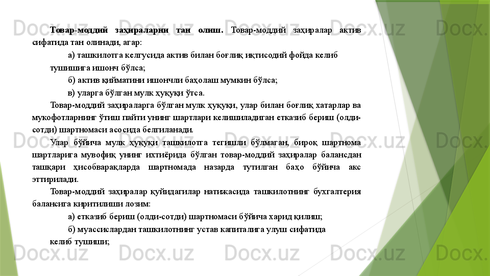 Товар-моддий  заҳираларни  тан  олиш.  Товар-моддий  заҳиралар  актив 
сифатида тан олинади, агар: 
а) ташкилотга келгусида актив билан боғлиқ иқтисодий фойда келиб 
тушишига ишонч бўлса; 
б) актив қийматини ишончли баҳолаш мумкин бўлса; 
в) уларга бўлган мулк ҳуқуқи ўтса. 
Товар-моддий заҳираларга бўлган мулк ҳуқуқи, улар билан боғлиқ хатарлар ва 
мукофотларнинг ўтиш пайти унинг шартлари келишиладиган етказиб бериш (олди-
сотди) шартномаси асосида белгиланади. 
Улар  бўйича  мулк  ҳуқуқи  ташкилотга  тегишли  бўлмаган,  бироқ  шартнома 
шартларига  мувофиқ  унинг  ихтиёрида  бўлган  товар-моддий  заҳиралар  балансдан 
ташқари  ҳисобварақларда  шартномада  назарда  тутилган  баҳо  бўйича  акс 
эттирилади. 
Товар-моддий  заҳиралар  қуйидагилар  натижасида  ташкилотнинг  бухгалтерия 
балансига киритилиши лозим: 
а) етказиб бериш (олди-сотди) шартномаси бўйича харид қилиш; 
б) муассислардан ташкилотнинг устав капиталига улуш сифатида 
келиб тушиши;