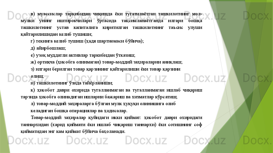 в)  муассислар  таркибидан  чиқишда  ёки  тугатилаётган  ташкилотнинг  мол-
мулки  унинг  иштирокчилари  ўртасида  тақсимланаётганда  илгари  бошқа 
ташкилотнинг  устав  капиталига  киритилган  ташкилотнинг  таъсис  улуши 
қайтарилишидан келиб тушиши; 
г) текинга келиб тушиш (ҳадя шартномаси бўйича); 
д) айирбошлаш; 
е) узоқ муддатли активлар таркибидан ўтказиш; 
ж) ортиқча (ҳисобга олинмаган) товар-моддий заҳираларни аниқлаш; 
з) илгари берилган товар қарзининг қайтарилиши ёки товар қарзини 
олиш; 
и) ташкилотнинг ўзида тайёрланиши; 
к)  ҳисобот  даври  охирида  тугалланмаган  ва  тугалланмаган  ишлаб  чиқариш 
тарзида ҳисобга олинадиган ишларни бажариш ва хизматлар кўрсатиш; 
л) товар-моддий заҳираларга бўлган мулк ҳуқуқи олинишига олиб 
келадиган бошқа операциялар ва ҳодисалар. 
Товар-моддий  заҳиралар  қуйидаги  икки  қиймат:  ҳисобот  даври  охиридаги 
таннархидан  (харид  қиймати  ёки  ишлаб  чиқариш  таннархи)  ёки  сотишнинг  соф 
қийматидан энг кам қиймат бўйича баҳоланади.                  