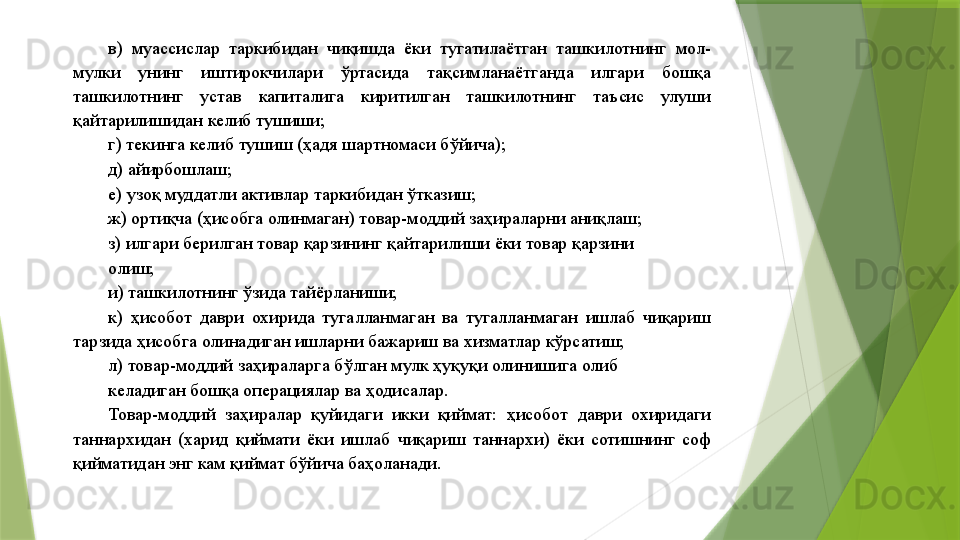 в)  муассислар  таркибидан  чиқишда  ёки  тугатилаётган  ташкилотнинг  мол-
мулки  унинг  иштирокчилари  ўртасида  тақсимланаётганда  илгари  бошқа 
ташкилотнинг  устав  капиталига  киритилган  ташкилотнинг  таъсис  улуши 
қайтарилишидан келиб тушиши; 
г) текинга келиб тушиш (ҳадя шартномаси бўйича); 
д) айирбошлаш; 
е) узоқ муддатли активлар таркибидан ўтказиш; 
ж) ортиқча (ҳисобга олинмаган) товар-моддий заҳираларни аниқлаш; 
з) илгари берилган товар қарзининг қайтарилиши ёки товар қарзини 
олиш; 
и) ташкилотнинг ўзида тайёрланиши; 
к)  ҳисобот  даври  охирида  тугалланмаган  ва  тугалланмаган  ишлаб  чиқариш 
тарзида ҳисобга олинадиган ишларни бажариш ва хизматлар кўрсатиш; 
л) товар-моддий заҳираларга бўлган мулк ҳуқуқи олинишига олиб 
келадиган бошқа операциялар ва ҳодисалар. 
Товар-моддий  заҳиралар  қуйидаги  икки  қиймат:  ҳисобот  даври  охиридаги 
таннархидан  (харид  қиймати  ёки  ишлаб  чиқариш  таннархи)  ёки  сотишнинг  соф 
қийматидан энг кам қиймат бўйича баҳоланади.