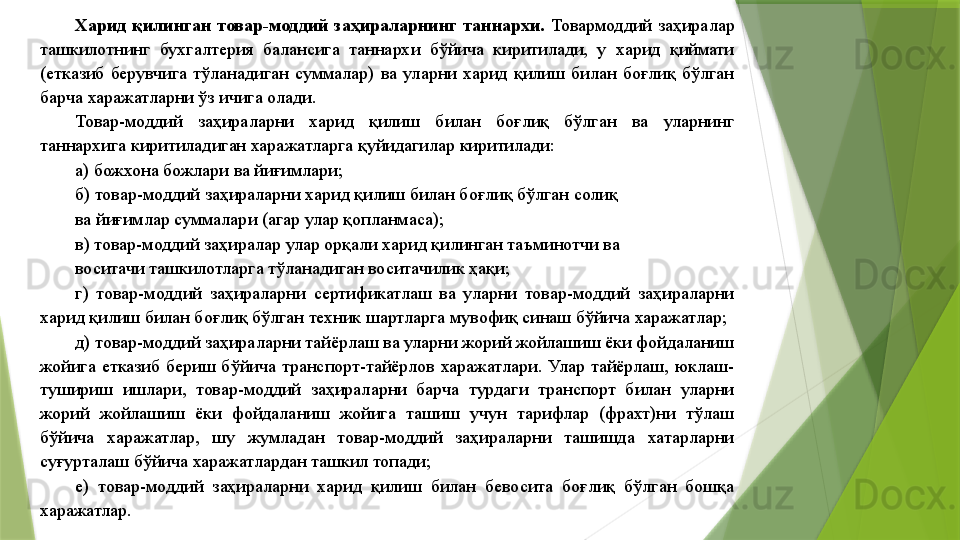 Харид  қилинган  товар-моддий  заҳираларнинг  таннархи.  Товармоддий  заҳиралар 
ташкилотнинг  бухгалтерия  балансига  таннархи  бўйича  киритилади,  у  харид  қиймати 
(етказиб  берувчига  тўланадиган  суммалар)  ва  уларни  харид  қилиш  билан  боғлиқ  бўлган 
барча харажатларни ўз ичига олади. 
Товар-моддий  заҳираларни  харид  қилиш  билан  боғлиқ  бўлган  ва  уларнинг 
таннархига киритиладиган харажатларга қуйидагилар киритилади: 
а) божхона божлари ва йиғимлари; 
б) товар-моддий заҳираларни харид қилиш билан боғлиқ бўлган солиқ 
ва йиғимлар суммалари (агар улар қопланмаса); 
в) товар-моддий заҳиралар улар орқали харид қилинган таъминотчи ва 
воситачи ташкилотларга тўланадиган воситачилик ҳақи; 
г)  товар-моддий  заҳираларни  сертификатлаш  ва  уларни  товар-моддий  заҳираларни 
харид қилиш билан боғлиқ бўлган техник шартларга мувофиқ синаш бўйича харажатлар; 
д) товар-моддий заҳираларни тайёрлаш ва уларни жорий жойлашиш ёки фойдаланиш 
жойига  етказиб  бериш  бўйича  транспорт-тайёрлов  харажатлари.  Улар  тайёрлаш,  юклаш-
тушириш  ишлари,  товар-моддий  заҳираларни  барча  турдаги  транспорт  билан  уларни 
жорий  жойлашиш  ёки  фойдаланиш  жойига  ташиш  учун  тарифлар  (фрахт)ни  тўлаш 
бўйича  харажатлар,  шу  жумладан  товар-моддий  заҳираларни  ташишда  хатарларни 
суғурталаш бўйича харажатлардан ташкил топади; 
е)  товар-моддий  заҳираларни  харид  қилиш  билан  бевосита  боғлиқ  бўлган  бошқа 
харажатлар.                  