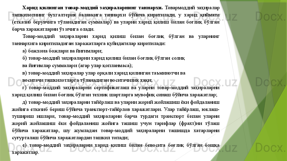 Харид  қилинган  товар-моддий  заҳираларнинг  таннархи.  Товармоддий  заҳиралар 
ташкилотнинг  бухгалтерия  балансига  таннархи  бўйича  киритилади,  у  харид  қиймати 
(етказиб  берувчига  тўланадиган  суммалар)  ва  уларни  харид  қилиш  билан  боғлиқ  бўлган 
барча харажатларни ўз ичига олади. 
Товар-моддий  заҳираларни  харид  қилиш  билан  боғлиқ  бўлган  ва  уларнинг 
таннархига киритиладиган харажатларга қуйидагилар киритилади: 
а) божхона божлари ва йиғимлари; 
б) товар-моддий заҳираларни харид қилиш билан боғлиқ бўлган солиқ 
ва йиғимлар суммалари (агар улар қопланмаса); 
в) товар-моддий заҳиралар улар орқали харид қилинган таъминотчи ва 
воситачи ташкилотларга тўланадиган воситачилик ҳақи; 
г)  товар-моддий  заҳираларни  сертификатлаш  ва  уларни  товар-моддий  заҳираларни 
харид қилиш билан боғлиқ бўлган техник шартларга мувофиқ синаш бўйича харажатлар; 
д) товар-моддий заҳираларни тайёрлаш ва уларни жорий жойлашиш ёки фойдаланиш 
жойига  етказиб  бериш  бўйича  транспорт-тайёрлов  харажатлари.  Улар  тайёрлаш,  юклаш-
тушириш  ишлари,  товар-моддий  заҳираларни  барча  турдаги  транспорт  билан  уларни 
жорий  жойлашиш  ёки  фойдаланиш  жойига  ташиш  учун  тарифлар  (фрахт)ни  тўлаш 
бўйича  харажатлар,  шу  жумладан  товар-моддий  заҳираларни  ташишда  хатарларни 
суғурталаш бўйича харажатлардан ташкил топади; 
е)  товар-моддий  заҳираларни  харид  қилиш  билан  бевосита  боғлиқ  бўлган  бошқа 
харажатлар.
