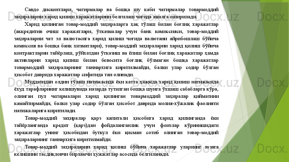 Савдо  дисконтлари,  чегирмалар  ва  бошқа  шу  каби  чегирмалар  товармоддий 
заҳираларни харид қилиш харажатларини белгилаш чоғида амалга оширилади. 
Харид  қилинган  товар-моддий  заҳираларга  ҳақ  тўлаш  билан  боғлиқ  харажатлар 
(аккредитив  очиш  харажатлари,  ўтказмалар  учун  банк  комиссияси,  товар-моддий 
заҳираларни  чет  эл  валютасига  харид  қилиш  чоғида  валютани  айрибошлаш  бўйича 
комиссия  ва  бошқа  банк  хизматлари),  товар-моддий  заҳираларни  харид  қилиш  бўйича 
контрактларни  тайёрлаш,  рўйхатдан  ўтказиш  ва  ёпиш  билан  боғлиқ  харажатлар  ҳамда 
активларни  харид  қилиш  билан  бевосита  боғлиқ  бўлмаган  бошқа  харажатлар 
товармоддий  заҳираларнинг  таннархига  киритилмайди,  балки  улар  содир  бўлган 
ҳисобот даврида харажатлар сифатида тан олинади. 
Муддатидан  олдин  тўлаш  натижасида  ёки  катта  ҳажмда  харид  қилиш  натижасида 
ёхуд тарафларнинг келишувида назарда тутилган бошқа шунга ўхшаш сабабларга кўра, 
олинган  пул  чегирмалари  харид  қилинган  товармоддий  заҳиралар  қийматини 
камайтирмайди,  балки  улар  содир  бўлган  ҳисобот  даврида  молия-хўжалик  фаолияти 
натижаларига киритилади. 
Товар-моддий  заҳиралар  қарз  капитали  ҳисобига  харид  қилинганда  ёки 
тайёрланганда  кредит  (қарз)дан  фойдаланганлик  учун  фоизлар  кўринишидаги 
харажатлар  унинг  ҳисобидан  буткул  ёки  қисман  сотиб  олинган  товар-моддий 
заҳираларнинг таннархига киритилмайди. 
Товар-моддий  заҳираларни  харид  қилиш  бўйича  харажатлар  уларнинг  юзага 
келишини тасдиқловчи бирламчи ҳужжатлар асосида белгиланади.                  