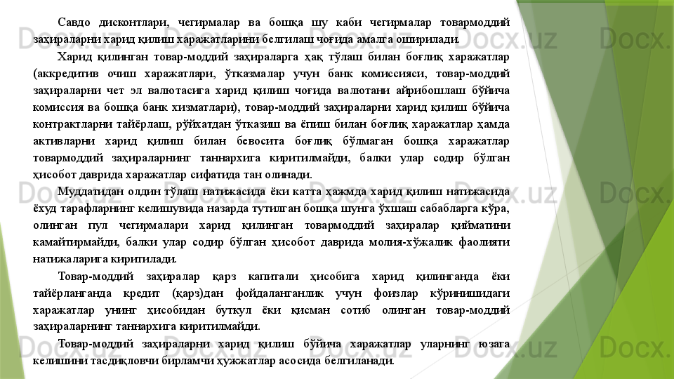 Савдо  дисконтлари,  чегирмалар  ва  бошқа  шу  каби  чегирмалар  товармоддий 
заҳираларни харид қилиш харажатларини белгилаш чоғида амалга оширилади. 
Харид  қилинган  товар-моддий  заҳираларга  ҳақ  тўлаш  билан  боғлиқ  харажатлар 
(аккредитив  очиш  харажатлари,  ўтказмалар  учун  банк  комиссияси,  товар-моддий 
заҳираларни  чет  эл  валютасига  харид  қилиш  чоғида  валютани  айрибошлаш  бўйича 
комиссия  ва  бошқа  банк  хизматлари),  товар-моддий  заҳираларни  харид  қилиш  бўйича 
контрактларни  тайёрлаш,  рўйхатдан  ўтказиш  ва  ёпиш  билан  боғлиқ  харажатлар  ҳамда 
активларни  харид  қилиш  билан  бевосита  боғлиқ  бўлмаган  бошқа  харажатлар 
товармоддий  заҳираларнинг  таннархига  киритилмайди,  балки  улар  содир  бўлган 
ҳисобот даврида харажатлар сифатида тан олинади. 
Муддатидан  олдин  тўлаш  натижасида  ёки  катта  ҳажмда  харид  қилиш  натижасида 
ёхуд тарафларнинг келишувида назарда тутилган бошқа шунга ўхшаш сабабларга кўра, 
олинган  пул  чегирмалари  харид  қилинган  товармоддий  заҳиралар  қийматини 
камайтирмайди,  балки  улар  содир  бўлган  ҳисобот  даврида  молия-хўжалик  фаолияти 
натижаларига киритилади. 
Товар-моддий  заҳиралар  қарз  капитали  ҳисобига  харид  қилинганда  ёки 
тайёрланганда  кредит  (қарз)дан  фойдаланганлик  учун  фоизлар  кўринишидаги 
харажатлар  унинг  ҳисобидан  буткул  ёки  қисман  сотиб  олинган  товар-моддий 
заҳираларнинг таннархига киритилмайди. 
Товар-моддий  заҳираларни  харид  қилиш  бўйича  харажатлар  уларнинг  юзага 
келишини тасдиқловчи бирламчи ҳужжатлар асосида белгиланади.