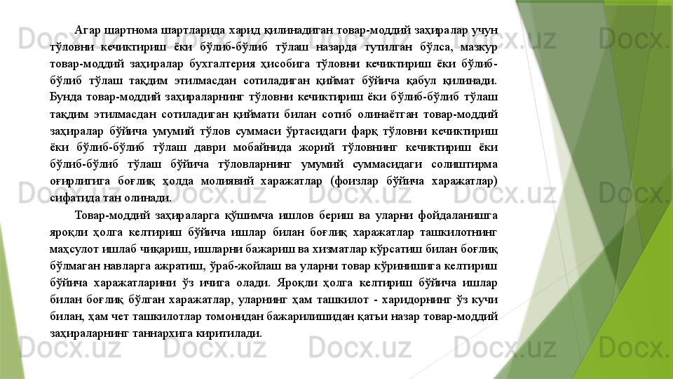 Агар шартнома шартларида харид қилинадиган товар-моддий заҳиралар учун 
тўловни  кечиктириш  ёки  бўлиб-бўлиб  тўлаш  назарда  тутилган  бўлса,  мазкур 
товар-моддий  заҳиралар  бухгалтерия  ҳисобига  тўловни  кечиктириш  ёки  бўлиб-
бўлиб  тўлаш  тақдим  этилмасдан  сотиладиган  қиймат  бўйича  қабул  қилинади. 
Бунда  товар-моддий  заҳираларнинг  тўловни  кечиктириш  ёки  бўлиб-бўлиб  тўлаш 
тақдим  этилмасдан  сотиладиган  қиймати  билан  сотиб  олинаётган  товар-моддий 
заҳиралар  бўйича  умумий  тўлов  суммаси  ўртасидаги  фарқ  тўловни  кечиктириш 
ёки  бўлиб-бўлиб  тўлаш  даври  мобайнида  жорий  тўловнинг  кечиктириш  ёки 
бўлиб-бўлиб  тўлаш  бўйича  тўловларнинг  умумий  суммасидаги  солиштирма 
оғирлигига  боғлиқ  ҳолда  молиявий  харажатлар  (фоизлар  бўйича  харажатлар) 
сифатида тан олинади. 
Товар-моддий  заҳираларга  қўшимча  ишлов  бериш  ва  уларни  фойдаланишга 
яроқли  ҳолга  келтириш  бўйича  ишлар  билан  боғлиқ  харажатлар  ташкилотнинг 
маҳсулот ишлаб чиқариш, ишларни бажариш ва хизматлар кўрсатиш билан боғлиқ 
бўлмаган навларга ажратиш, ўраб-жойлаш ва уларни товар кўринишига келтириш 
бўйича  харажатларини  ўз  ичига  олади.  Яроқли  ҳолга  келтириш  бўйича  ишлар 
билан  боғлиқ  бўлган  харажатлар,  уларнинг  ҳам  ташкилот  -  харидорнинг  ўз  кучи 
билан, ҳам чет ташкилотлар томонидан бажарилишидан қатъи назар товар-моддий 
заҳираларнинг таннархига киритилади.                  