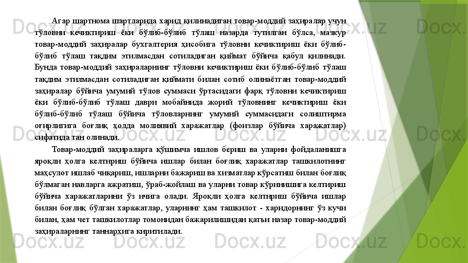 Агар шартнома шартларида харид қилинадиган товар-моддий заҳиралар учун 
тўловни  кечиктириш  ёки  бўлиб-бўлиб  тўлаш  назарда  тутилган  бўлса,  мазкур 
товар-моддий  заҳиралар  бухгалтерия  ҳисобига  тўловни  кечиктириш  ёки  бўлиб-
бўлиб  тўлаш  тақдим  этилмасдан  сотиладиган  қиймат  бўйича  қабул  қилинади. 
Бунда  товар-моддий  заҳираларнинг  тўловни  кечиктириш  ёки  бўлиб-бўлиб  тўлаш 
тақдим  этилмасдан  сотиладиган  қиймати  билан  сотиб  олинаётган  товар-моддий 
заҳиралар  бўйича  умумий  тўлов  суммаси  ўртасидаги  фарқ  тўловни  кечиктириш 
ёки  бўлиб-бўлиб  тўлаш  даври  мобайнида  жорий  тўловнинг  кечиктириш  ёки 
бўлиб-бўлиб  тўлаш  бўйича  тўловларнинг  умумий  суммасидаги  солиштирма 
оғирлигига  боғлиқ  ҳолда  молиявий  харажатлар  (фоизлар  бўйича  харажатлар) 
сифатида тан олинади. 
Товар-моддий  заҳираларга  қўшимча  ишлов  бериш  ва  уларни  фойдаланишга 
яроқли  ҳолга  келтириш  бўйича  ишлар  билан  боғлиқ  харажатлар  ташкилотнинг 
маҳсулот ишлаб чиқариш, ишларни бажариш ва хизматлар кўрсатиш билан боғлиқ 
бўлмаган навларга ажратиш, ўраб-жойлаш ва уларни товар кўринишига келтириш 
бўйича  харажатларини  ўз  ичига  олади.  Яроқли  ҳолга  келтириш  бўйича  ишлар 
билан  боғлиқ  бўлган  харажатлар,  уларнинг  ҳам  ташкилот  -  харидорнинг  ўз  кучи 
билан, ҳам чет ташкилотлар томонидан бажарилишидан қатъи назар товар-моддий 
заҳираларнинг таннархига киритилади.