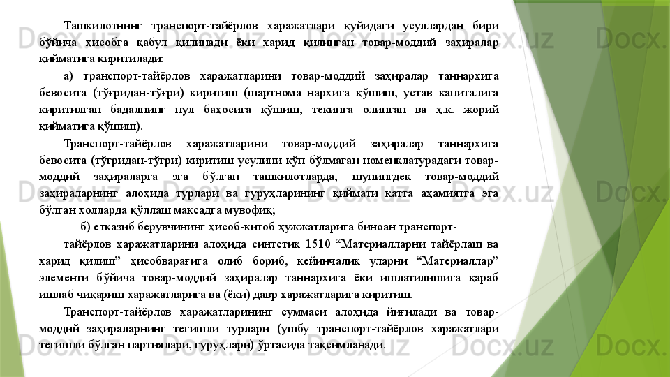 Ташкилотнинг  транспорт-тайёрлов  харажатлари  қуйидаги  усуллардан  бири 
бўйича  ҳисобга  қабул  қилинади  ёки  харид  қилинган  товар-моддий  заҳиралар 
қийматига киритилади: 
а)  транспорт-тайёрлов  харажатларини  товар-моддий  заҳиралар  таннархига 
бевосита  (тўғридан-тўғри)  киритиш  (шартнома  нархига  қўшиш,  устав  капиталига 
киритилган  бадалнинг  пул  баҳосига  қўшиш,  текинга  олинган  ва  ҳ.к.  жорий 
қийматига қўшиш). 
Транспорт-тайёрлов  харажатларини  товар-моддий  заҳиралар  таннархига 
бевосита  (тўғридан-тўғри)  киритиш  усулини  кўп  бўлмаган  номенклатурадаги  товар-
моддий  заҳираларга  эга  бўлган  ташкилотларда,  шунингдек  товар-моддий 
заҳираларнинг  алоҳида  турлари  ва  гуруҳларининг  қиймати  катта  аҳамиятга  эга 
бўлган ҳолларда қўллаш мақсадга мувофиқ; 
б) етказиб берувчининг ҳисоб-китоб ҳужжатларига биноан транспорт-
тайёрлов  харажатларини  алоҳида  синтетик  1510  “Материалларни  тайёрлаш  ва 
харид  қилиш”  ҳисобварағига  олиб  бориб,  кейинчалик  уларни  “Материаллар” 
элементи  бўйича  товар-моддий  заҳиралар  таннархига  ёки  ишлатилишига  қараб 
ишлаб чиқариш харажатларига ва (ёки) давр харажатларига киритиш. 
Транспорт-тайёрлов  харажатларининг  суммаси  алоҳида  йиғилади  ва  товар-
моддий  заҳираларнинг  тегишли  турлари  (ушбу  транспорт-тайёрлов  харажатлари 
тегишли бўлган партиялари, гуруҳлари) ўртасида тақсимланади.                  