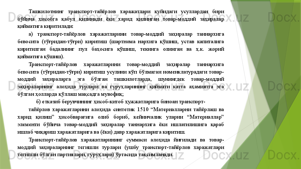 Ташкилотнинг  транспорт-тайёрлов  харажатлари  қуйидаги  усуллардан  бири 
бўйича  ҳисобга  қабул  қилинади  ёки  харид  қилинган  товар-моддий  заҳиралар 
қийматига киритилади: 
а)  транспорт-тайёрлов  харажатларини  товар-моддий  заҳиралар  таннархига 
бевосита  (тўғридан-тўғри)  киритиш  (шартнома  нархига  қўшиш,  устав  капиталига 
киритилган  бадалнинг  пул  баҳосига  қўшиш,  текинга  олинган  ва  ҳ.к.  жорий 
қийматига қўшиш). 
Транспорт-тайёрлов  харажатларини  товар-моддий  заҳиралар  таннархига 
бевосита  (тўғридан-тўғри)  киритиш  усулини  кўп  бўлмаган  номенклатурадаги  товар-
моддий  заҳираларга  эга  бўлган  ташкилотларда,  шунингдек  товар-моддий 
заҳираларнинг  алоҳида  турлари  ва  гуруҳларининг  қиймати  катта  аҳамиятга  эга 
бўлган ҳолларда қўллаш мақсадга мувофиқ; 
б) етказиб берувчининг ҳисоб-китоб ҳужжатларига биноан транспорт-
тайёрлов  харажатларини  алоҳида  синтетик  1510  “Материалларни  тайёрлаш  ва 
харид  қилиш”  ҳисобварағига  олиб  бориб,  кейинчалик  уларни  “Материаллар” 
элементи  бўйича  товар-моддий  заҳиралар  таннархига  ёки  ишлатилишига  қараб 
ишлаб чиқариш харажатларига ва (ёки) давр харажатларига киритиш. 
Транспорт-тайёрлов  харажатларининг  суммаси  алоҳида  йиғилади  ва  товар-
моддий  заҳираларнинг  тегишли  турлари  (ушбу  транспорт-тайёрлов  харажатлари 
тегишли бўлган партиялари, гуруҳлари) ўртасида тақсимланади.