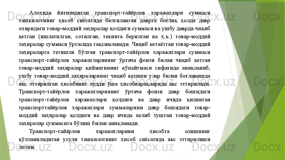 Алоҳида  йиғиладиган  транспорт-тайёрлов  харажатлари  суммаси 
ташкилотнинг  ҳисоб  сиёсатида  белгиланган  даврга  боғлиқ  ҳолда  давр 
охиридаги товар-моддий заҳиралар қолдиғи суммаси ва ушбу даврда чиқиб 
кетган  (ишлатилган,  сотилган,  текинга  берилган  ва  ҳ.к.)  товар-моддий 
заҳиралар суммаси ўртасида тақсимланади. Чиқиб кетаётган товар-моддий 
заҳираларга  тегишли  бўлган  транспорт-тайёрлов  харажатлари  суммаси 
транспорт-тайёрлов  харажатларининг  ўртача  фоизи  билан  чиқиб  кетган 
товар-моддий  заҳиралар  қийматининг  кўпайтмаси  сифатида  аниқланиб, 
ушбу  товар-моддий  заҳираларнинг  чиқиб  кетиши  улар  билан  боғланишда 
акс  эттирилган  ҳисобнинг  худди  ўша  ҳисобварақларида  акс  эттирилади. 
Транспорт-тайёрлов  харажатларининг  ўртача  фоизи  давр  бошидаги 
транспорт-тайёрлов  харажатлари  қолдиғи  ва  давр  ичида  қилинган 
транспорттайёрлов  харажатлари  суммаларини  давр  бошидаги  товар-
моддий  заҳиралар  қолдиғи  ва  давр  ичида  келиб  тушган  товар-моддий 
заҳиралар суммасига бўлиш билан аниқланади. 
Транспорт-тайёрлов  харажатларини  ҳисобга  олишнинг 
қўлланиладиган  усули  ташкилотнинг  ҳисоб  сиёсатида  акс  эттирилиши 
лозим.                  